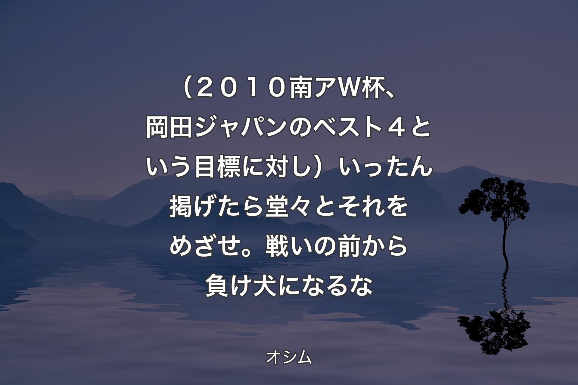 【背景4】（２０１０南アＷ杯、岡田ジャパンのベスト４という目標に対し）いったん掲げたら堂々とそれをめざせ。戦いの前から負け犬になるな - オシム