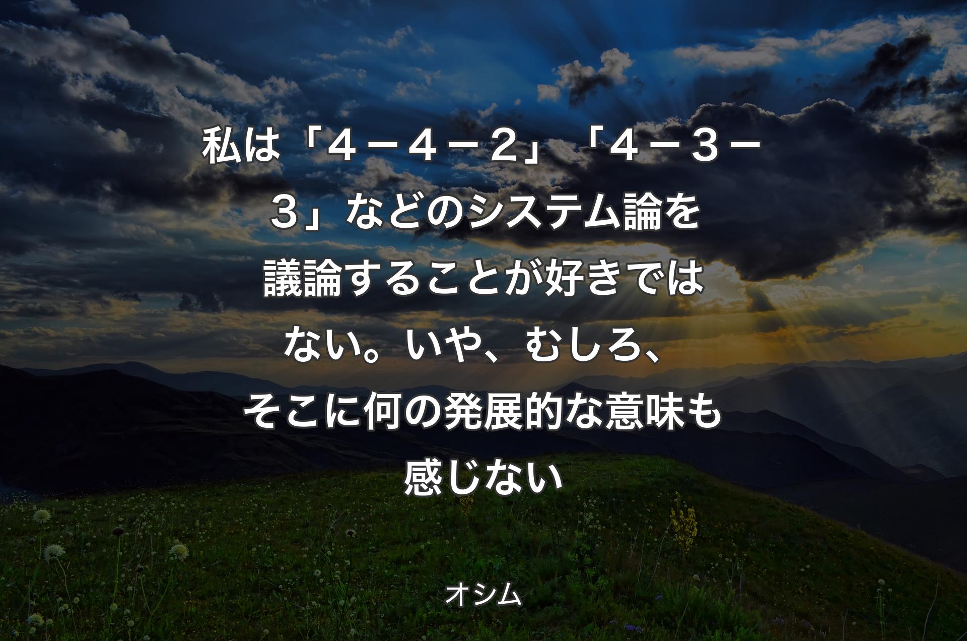 私は「４－４－２」「４－３－３」などのシステム論を議論することが好きではない。いや、むしろ、そこに何の発展的な意味も感じない - オシム