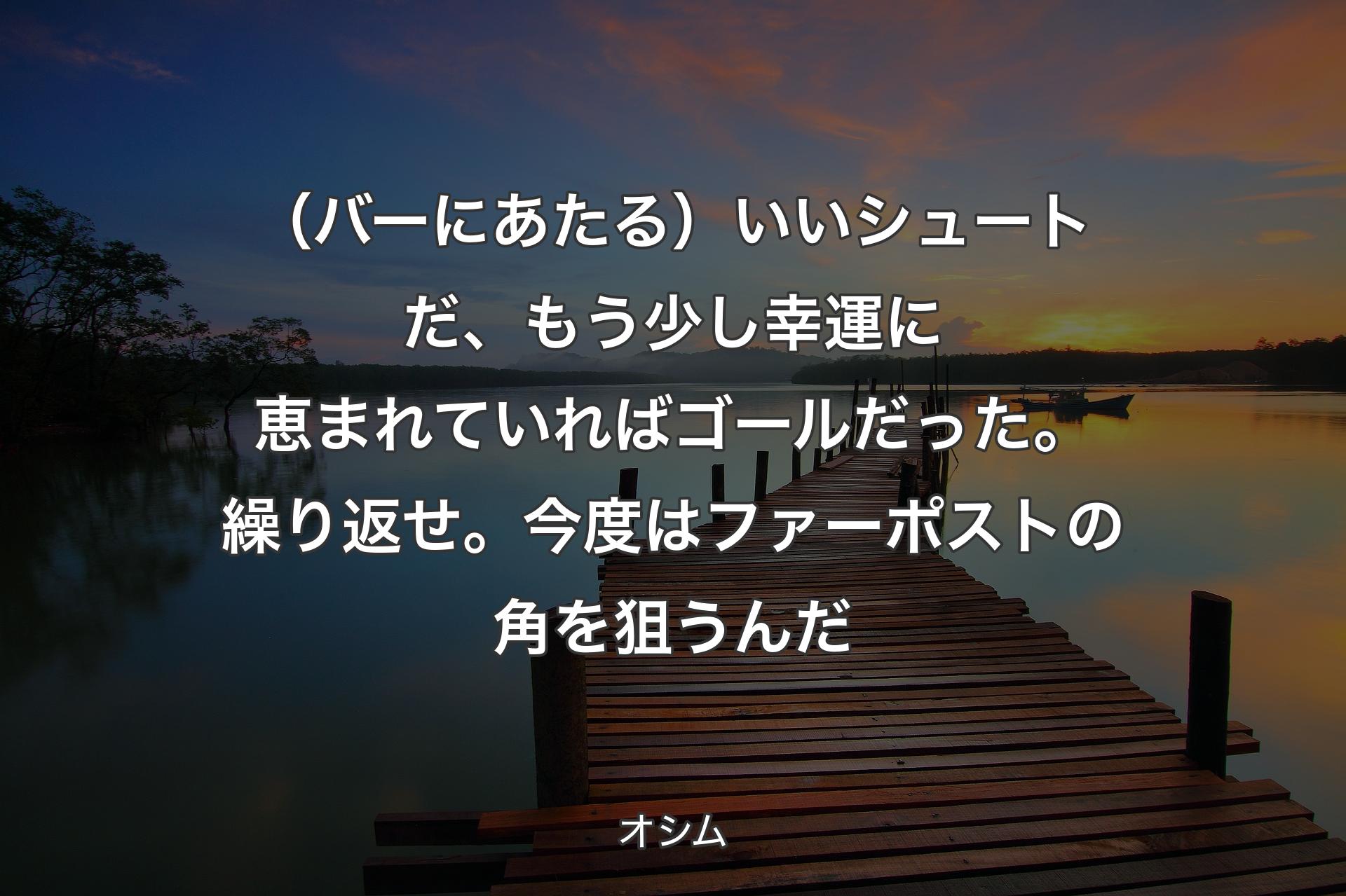 （バーにあたる）いいシュートだ、もう少し幸運に恵まれていればゴールだった。繰り返せ。今度はファーポストの角を狙うんだ - オシム