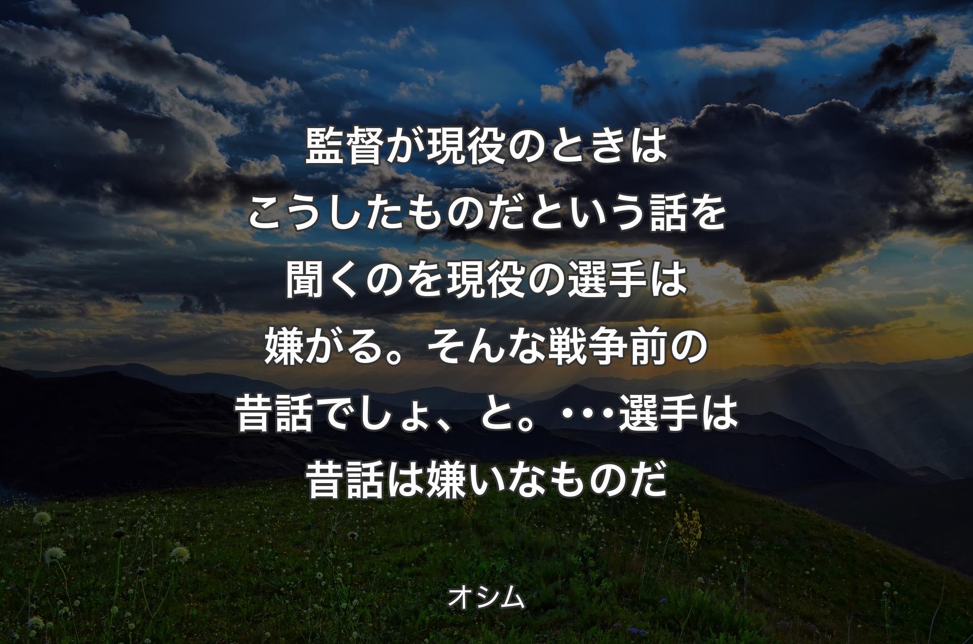 監督が現役のときはこうしたものだという話を聞くのを現役の選手は嫌がる。そんな戦争前の昔話でしょ、と。･･･選手は昔話は嫌いなものだ - オシム