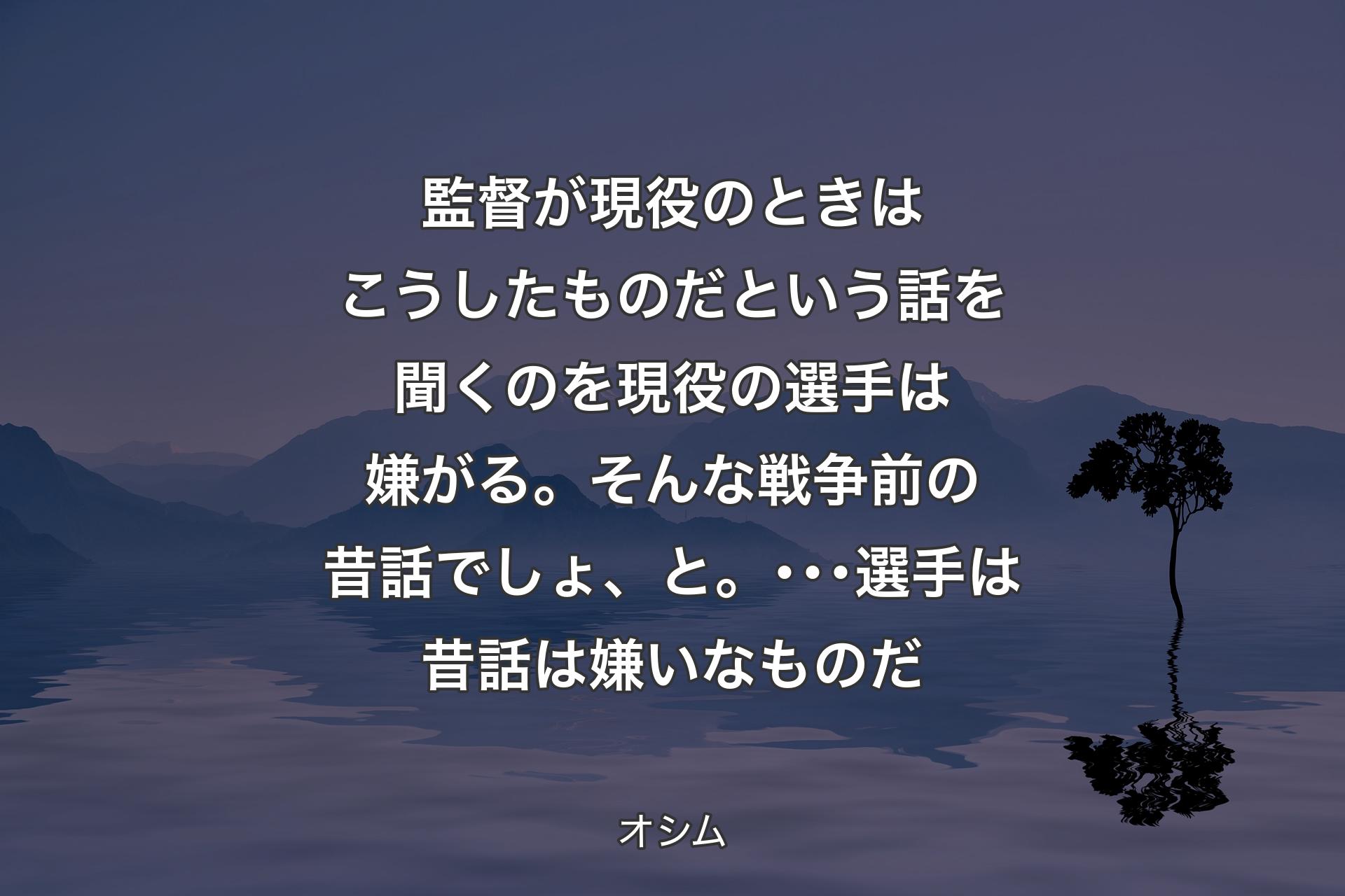 【背景4】監督が現役のときはこうしたものだという話を聞くのを現役の選手は嫌がる。そんな戦争前の昔話でしょ、と。･･･選手は昔話は嫌いなものだ - オシム