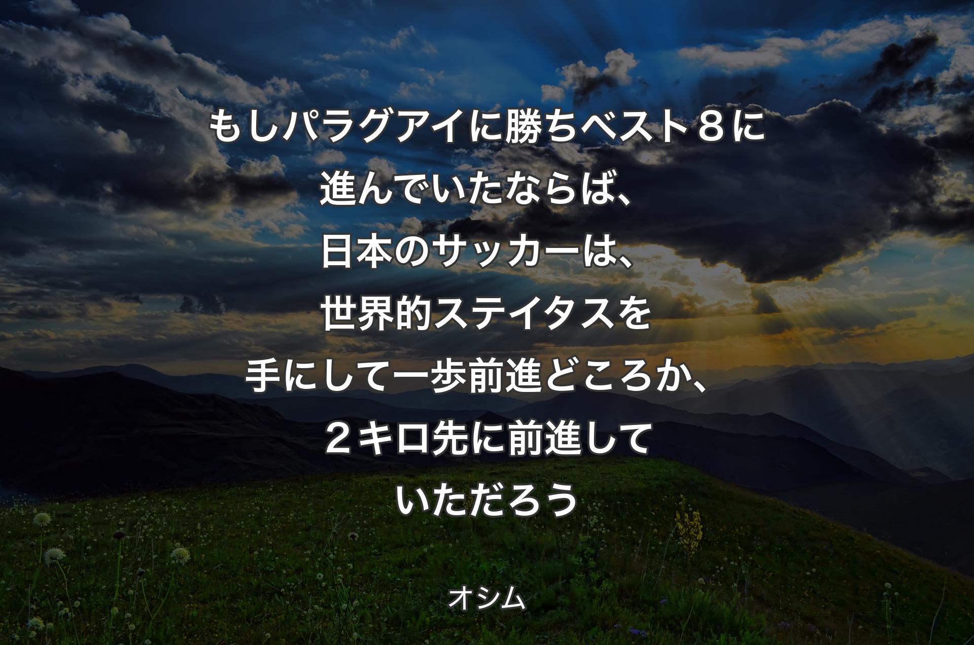 もしパラグアイに勝ちベスト８に進んでいたならば、日本のサッカーは、世界的ステイタスを手にして一歩前進どころか、２キロ先に前進していただろう - オシム