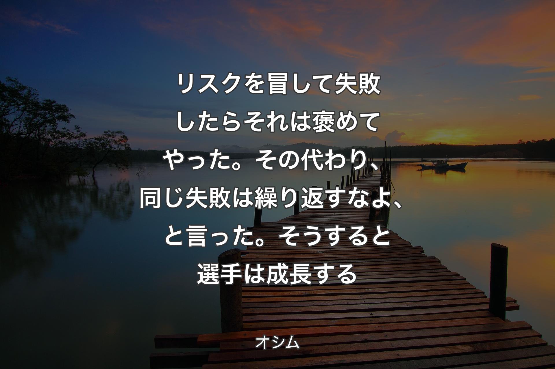 リスクを冒して失敗したらそれは褒めてやった。その代わり、同じ失敗は繰り返すなよ、と言った。そうすると選手は成長する - オシム