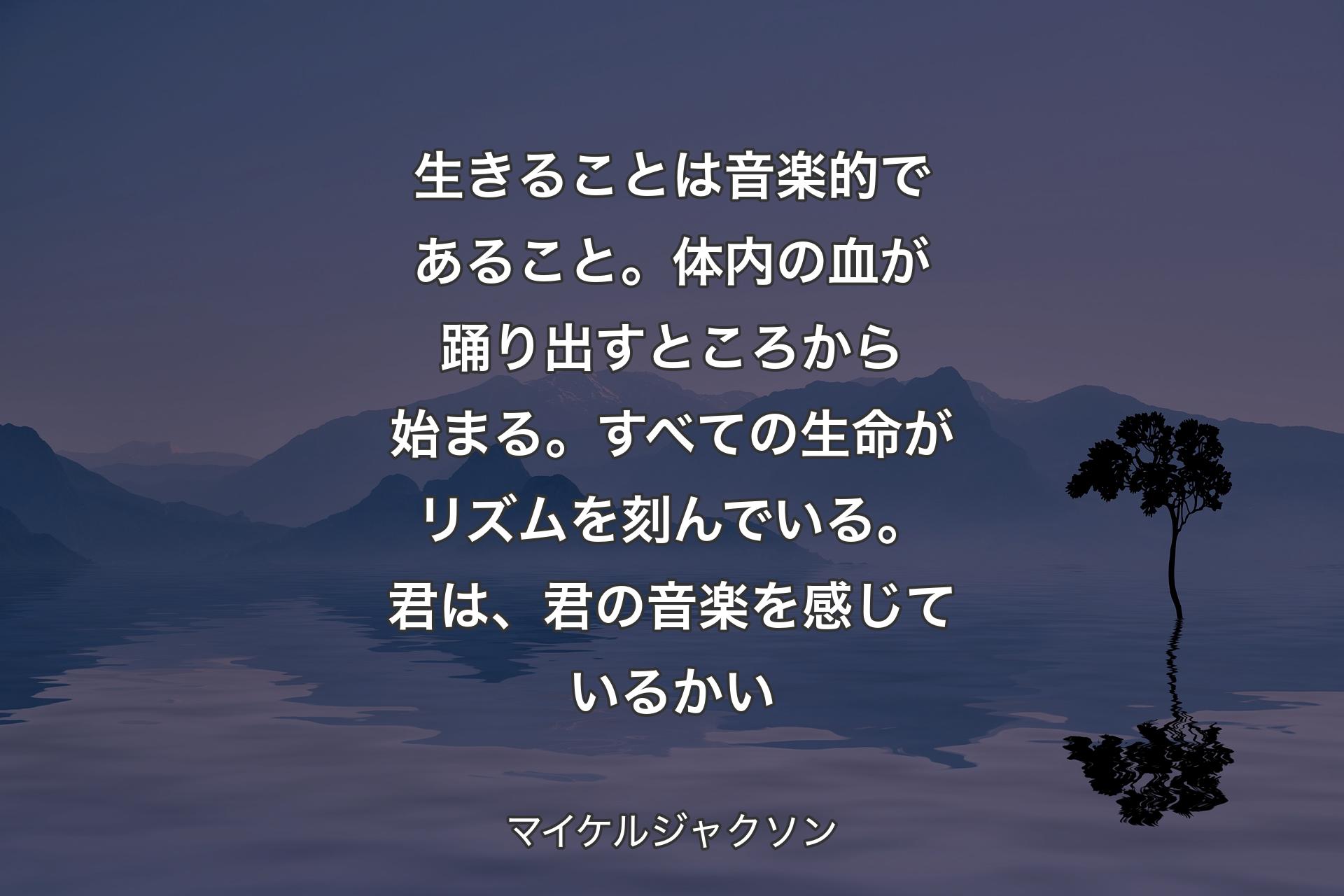 【背景4】生きることは音楽的であること。体内の血が踊り出すところから始まる。すべての生命がリズムを刻んでいる。君は、君の音楽を感じているかい - マイケルジャクソン