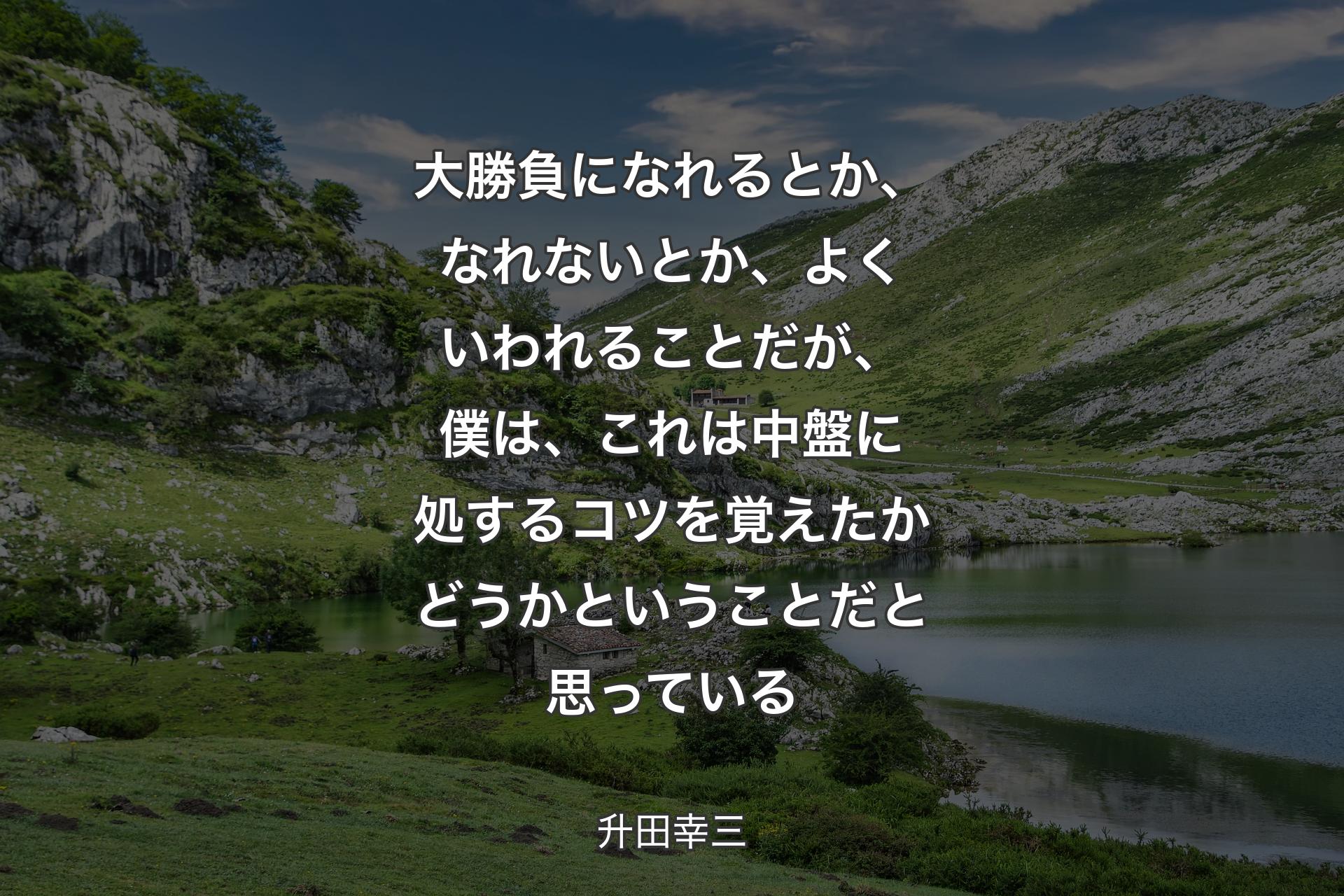 大勝負になれるとか、なれないとか、よくいわれることだが、僕は、これは中盤に処するコツを覚えたかどうかということだと思っている - 升田幸三