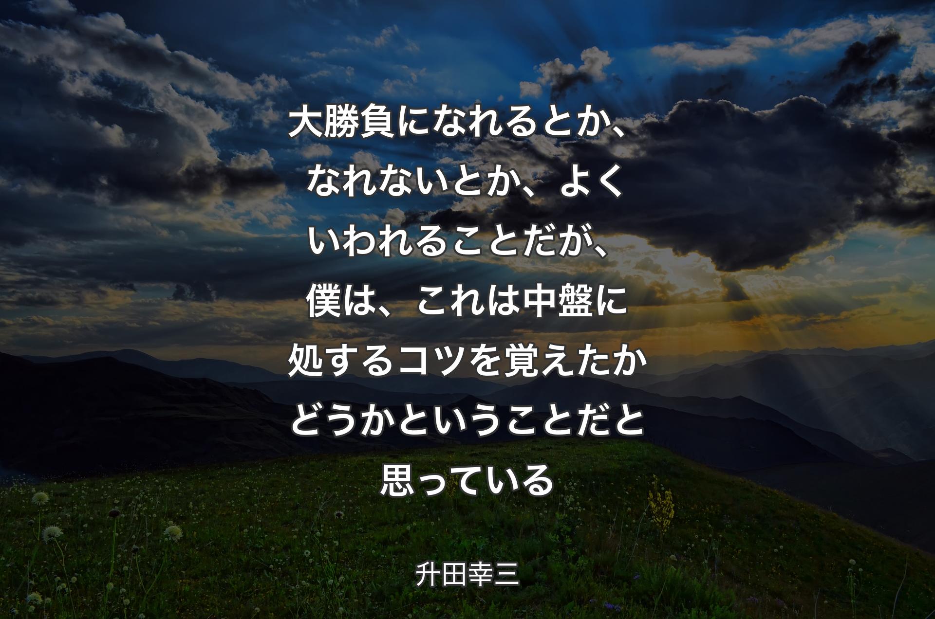 大勝負になれるとか、なれないとか、よくいわれることだが、僕は、これは中盤に処するコツを覚えたかどうかということだと思っている - 升田幸三