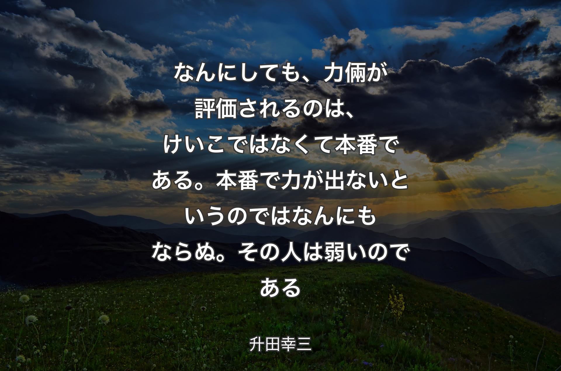 なんにしても、力倆が評価されるのは、けいこではなくて本番である。本番で力が出ないというのではなんにもならぬ。その人は弱いのである - 升田幸三