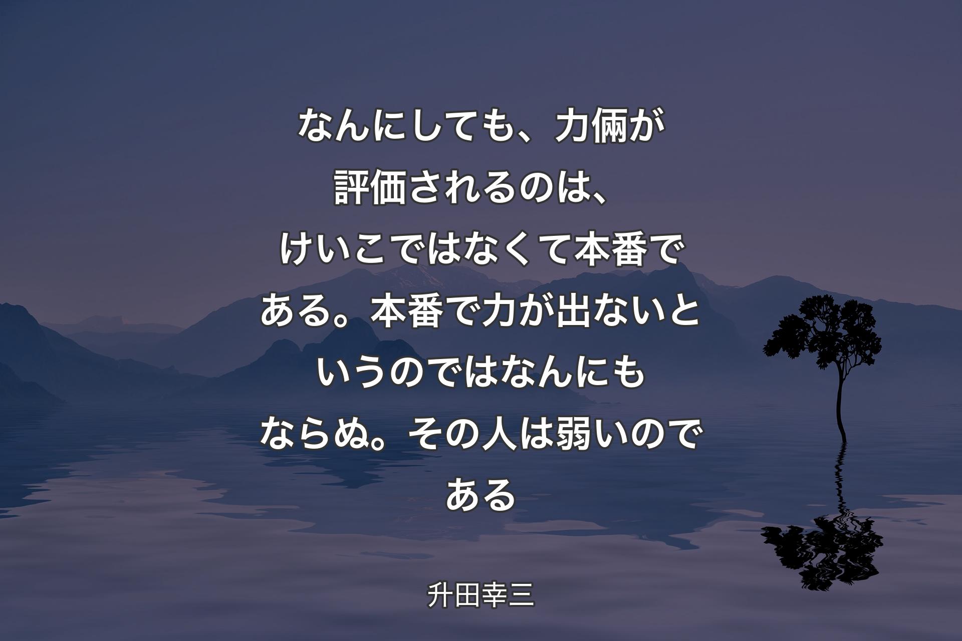 なんにしても、力倆が評価されるのは、けいこではなくて本番である。本番で力が出ないというのではなんにもならぬ。その人は弱いのである - 升田幸三