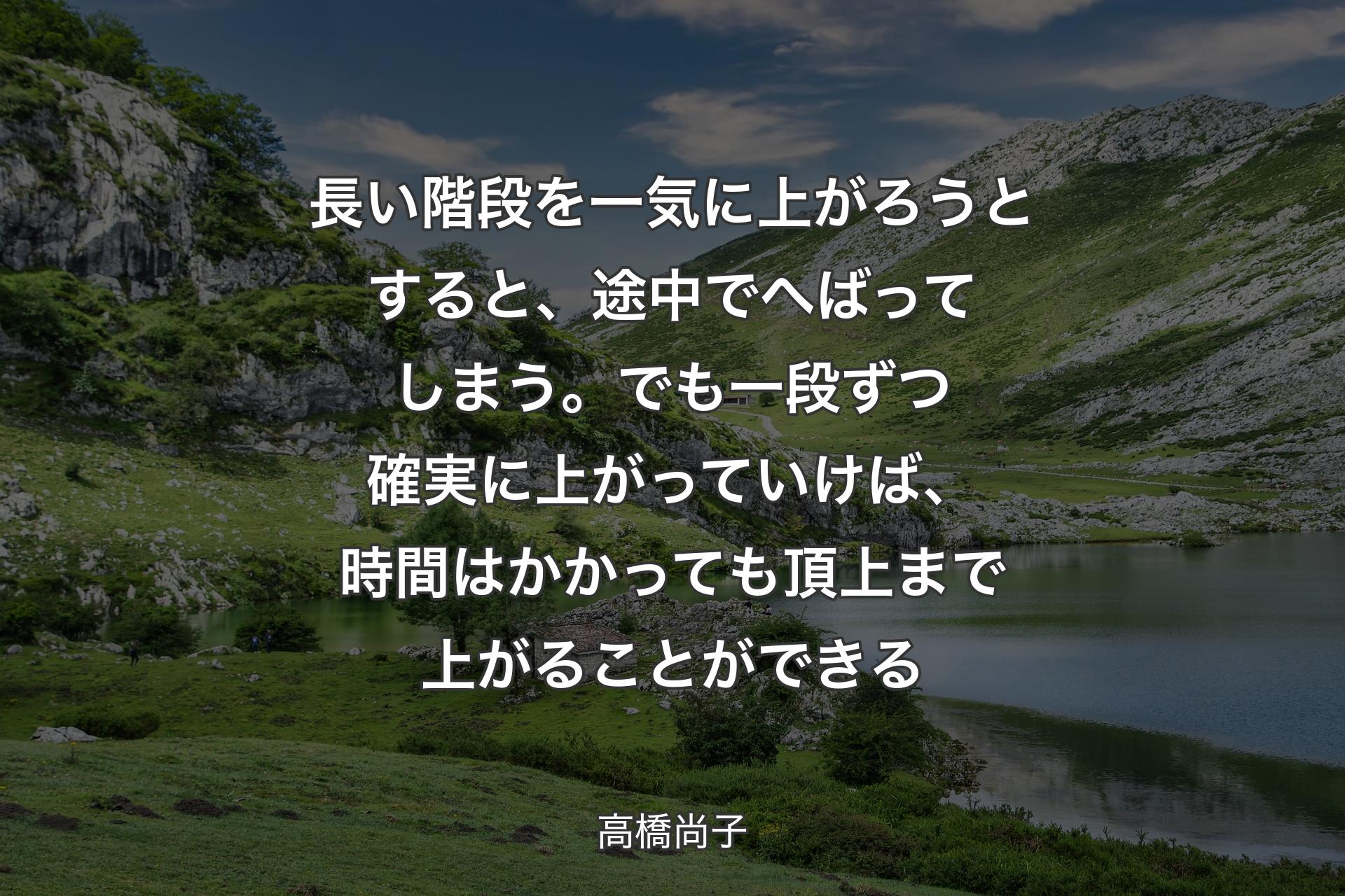 【背景1】長い階段を一気に上がろうとすると、 途中でへばってしまう。 でも一段ずつ確実に上がっていけば、 時間はかかっても頂上まで上がることができる - 高橋尚子