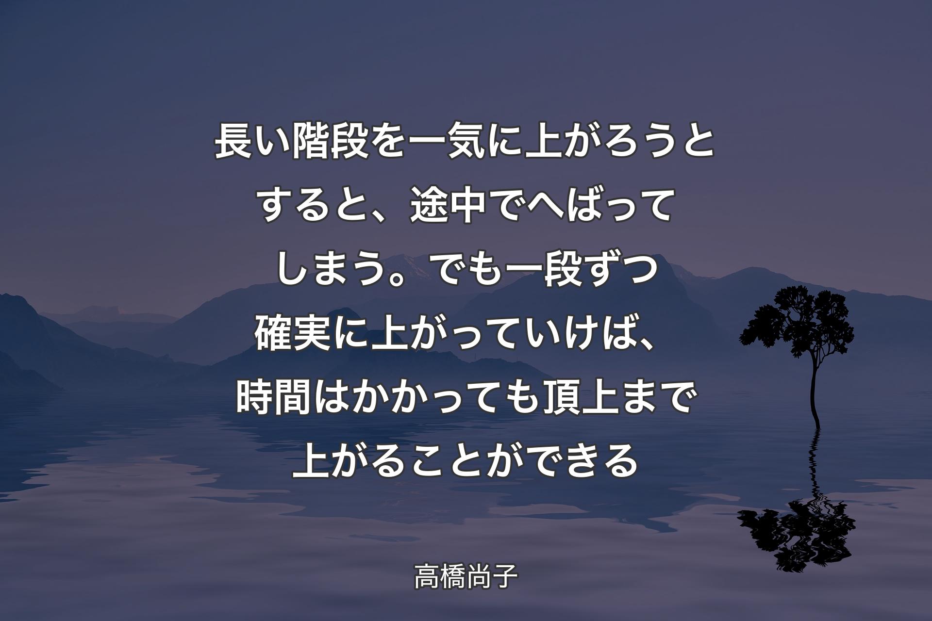 【背景4】長い階段を一気に上がろうとすると、 途中でへばってしまう。 でも一段ずつ確実に上がっていけば、 時間はかかっても頂上まで上がることができる - 高橋尚子