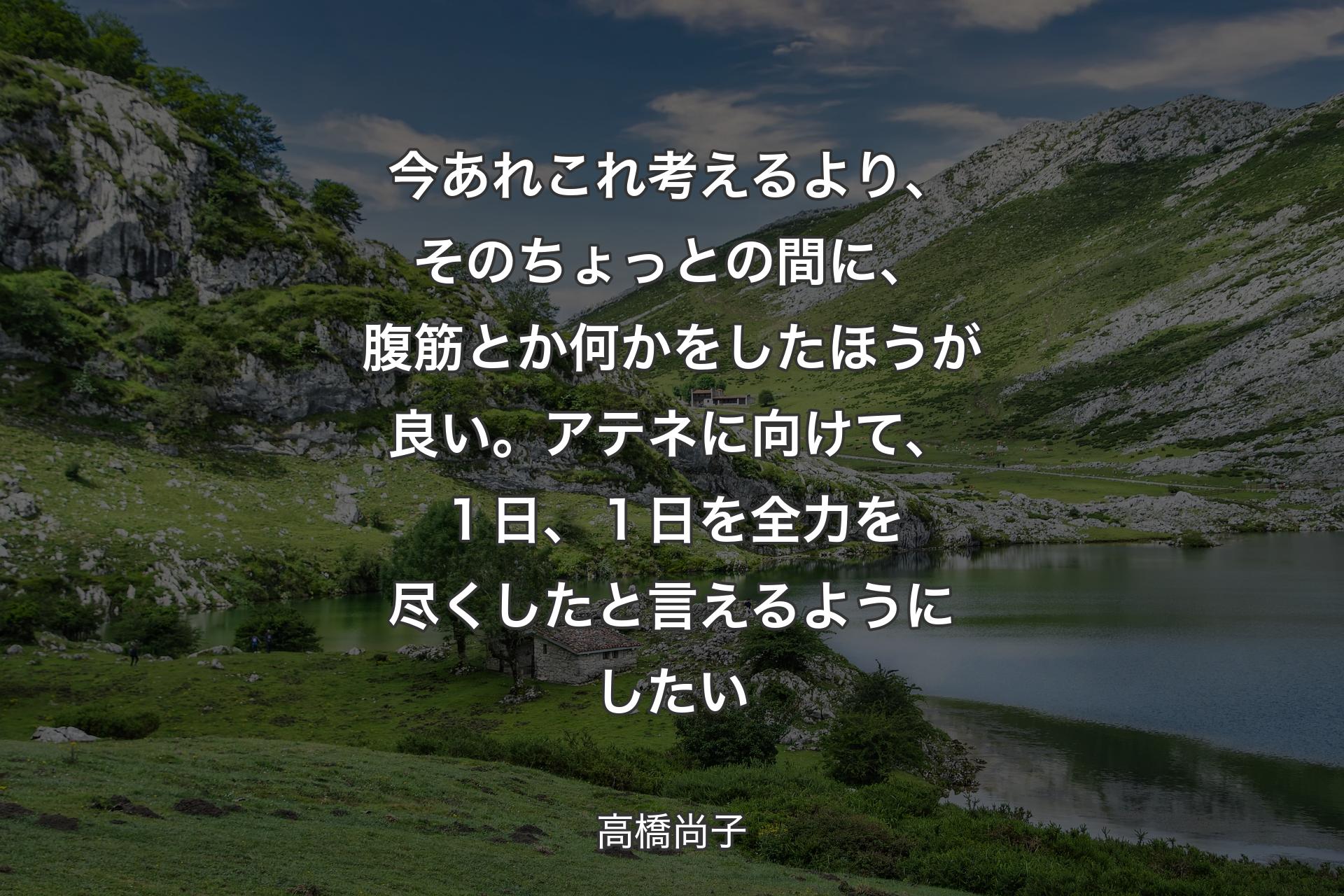 【背景1】今あれこれ考えるより、 そのちょっとの間に、 腹筋とか何かをしたほうが良い。 アテネに向けて、 １日、１日を全力を尽くしたと言えるようにしたい - 高橋尚子