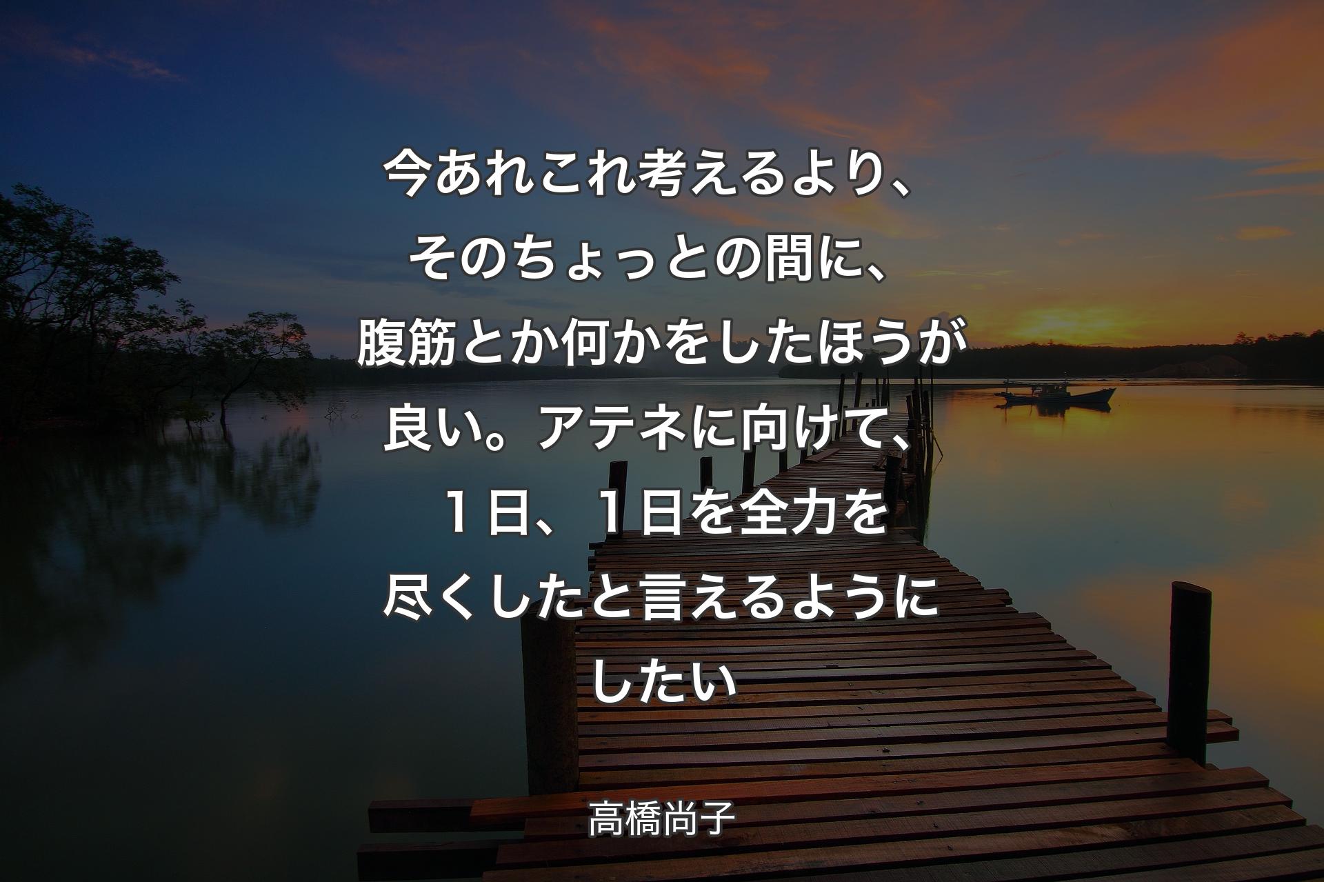 今あれこれ考えるより、 そのちょっとの間に、 腹筋とか何かをしたほうが良い。 アテネに向けて、 １日、１日を全力を尽くしたと言えるようにしたい - 高橋尚子