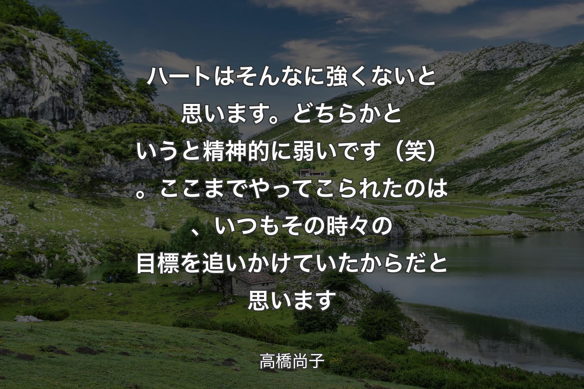 【背景1】ハートはそんなに強くないと思います。どちらかというと精神的に弱いです（笑）。ここまでやってこられたのは、いつもその時々の目標を追いかけていたからだと思います - 高橋尚子