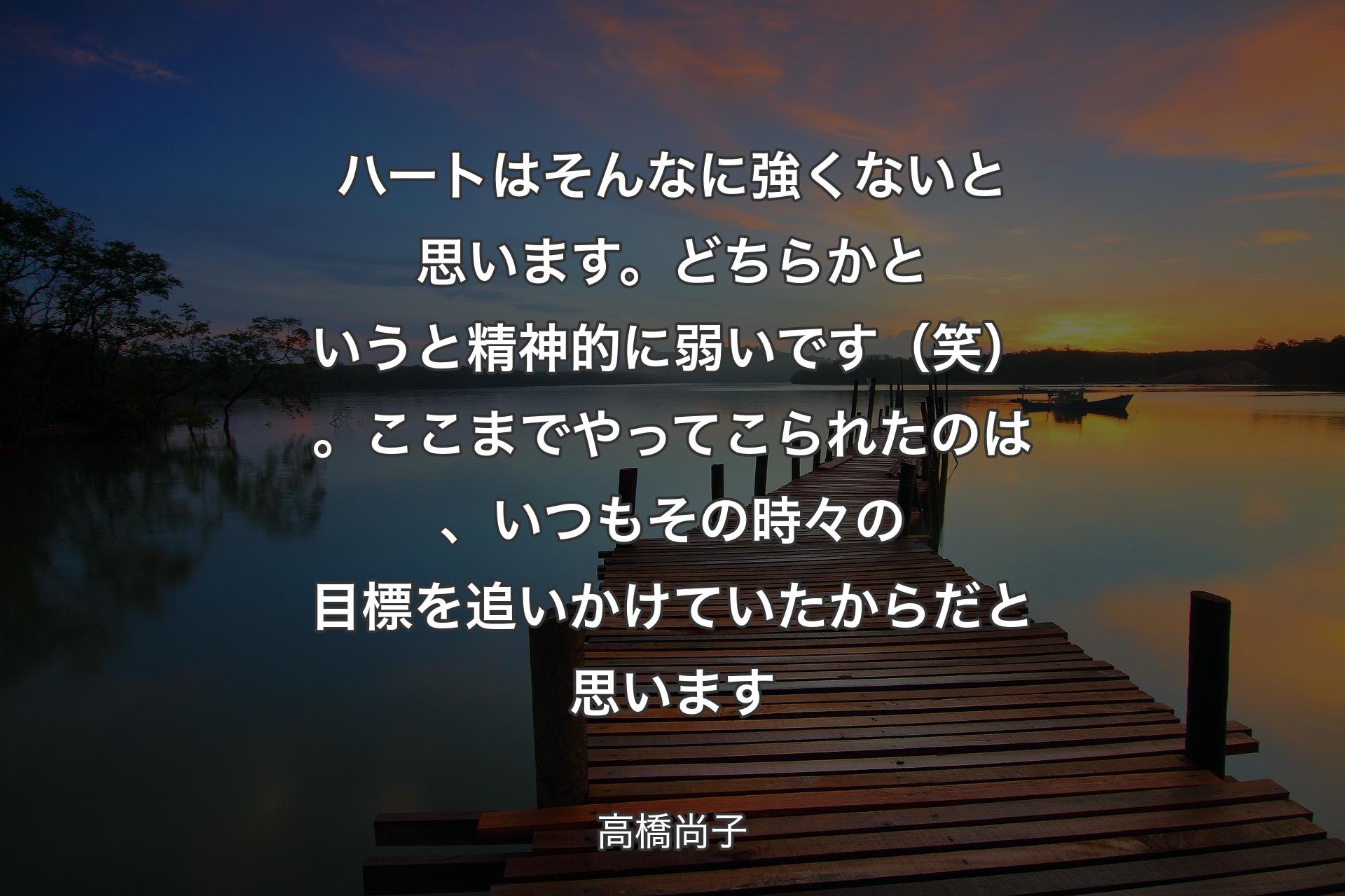 ハートはそんなに強くないと思います。どちらかというと精神的に弱いです（笑）。ここまでやってこられたのは、いつもその時々の目標を追いかけていたからだと思います - 高橋尚子