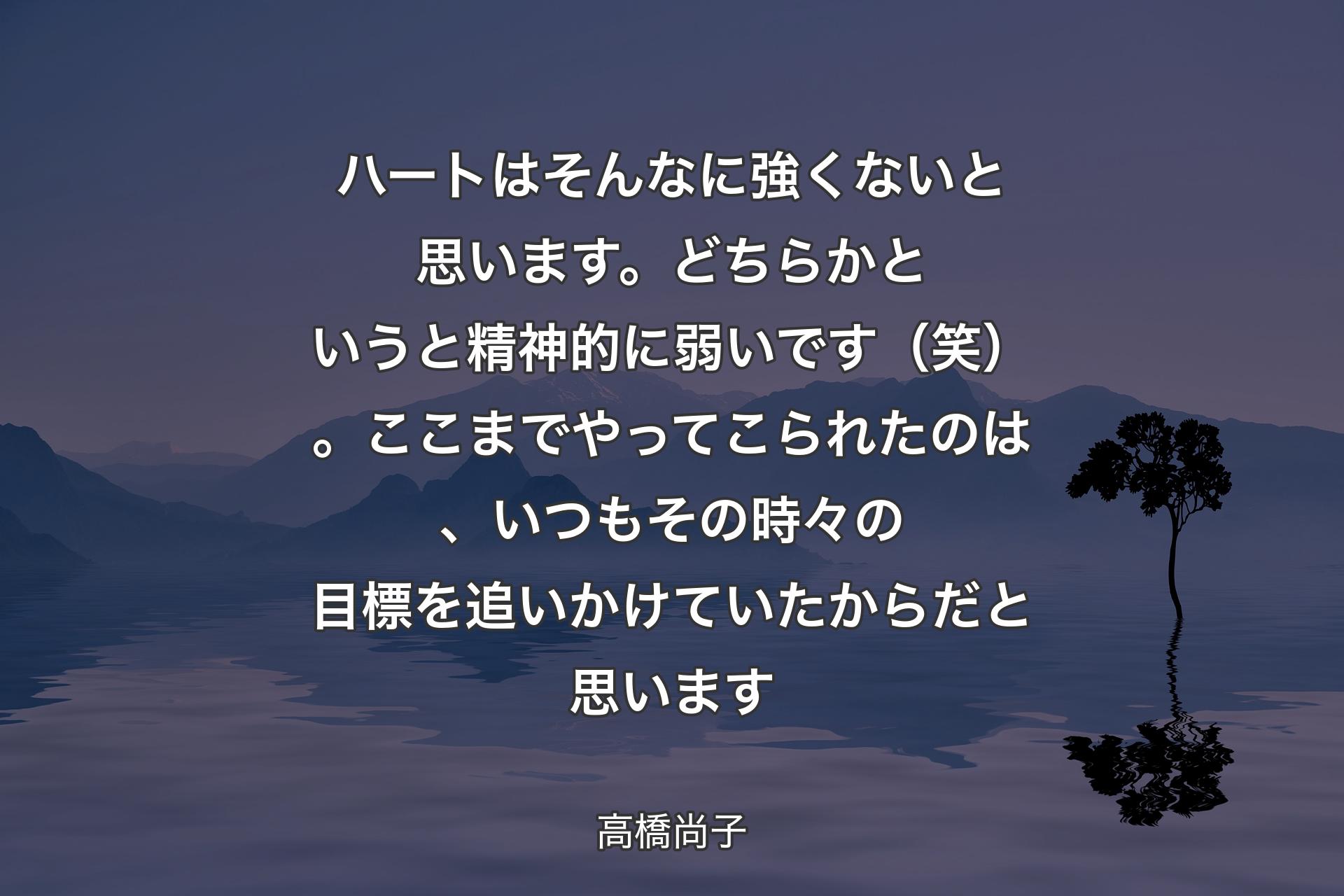 ハートはそんなに強くないと思います。どちらかというと精神的に弱いです（笑）。ここまでやってこられたのは、いつもその時々の目標を追いかけていたからだと思います - 高橋尚子