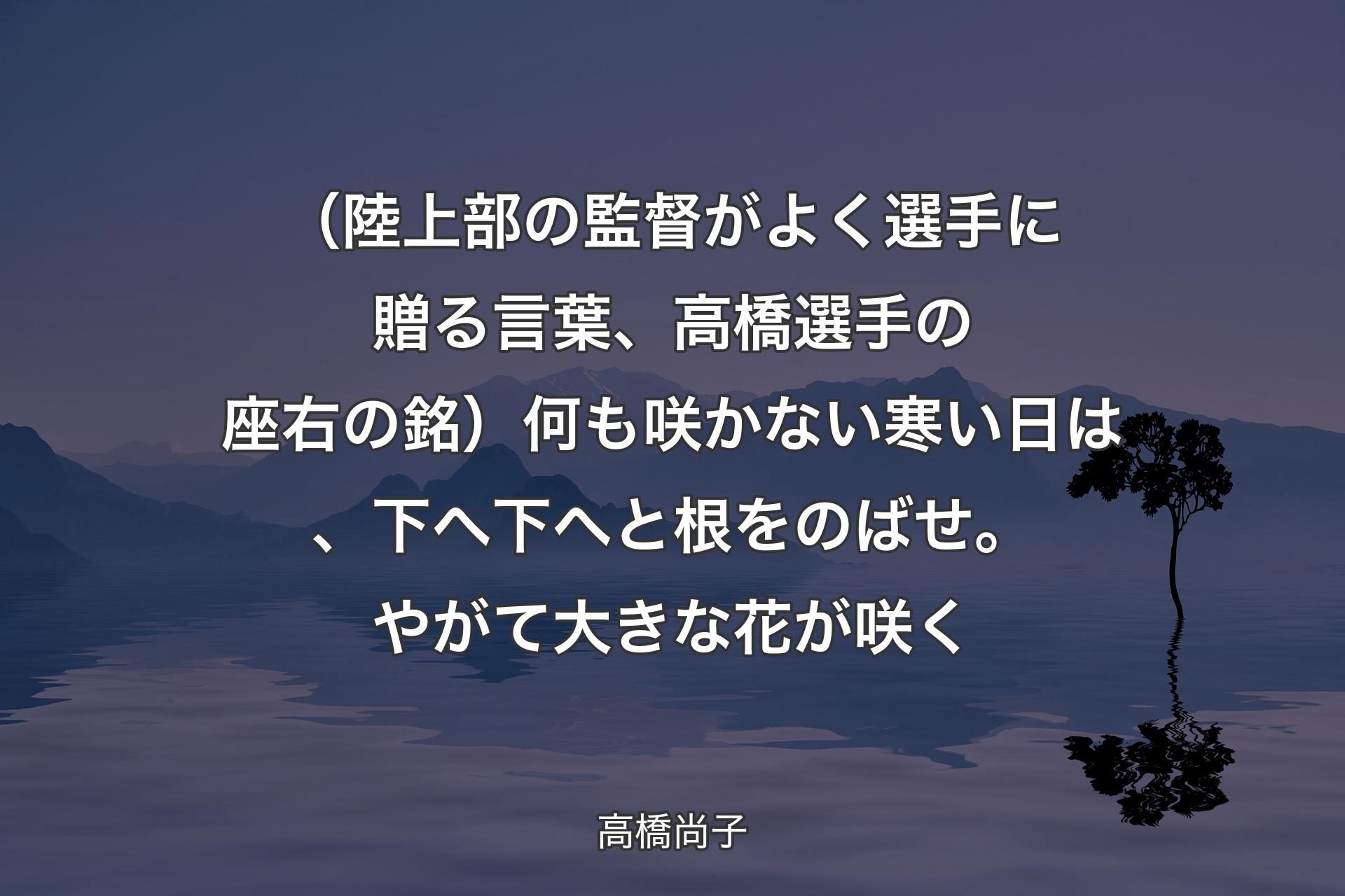 【背景4】（陸上部の監督がよく選手に贈る言葉、高橋選手の座右の銘）何も咲かない寒い日は、下へ下へと根をのばせ。やがて大きな花が咲く - 高橋尚子