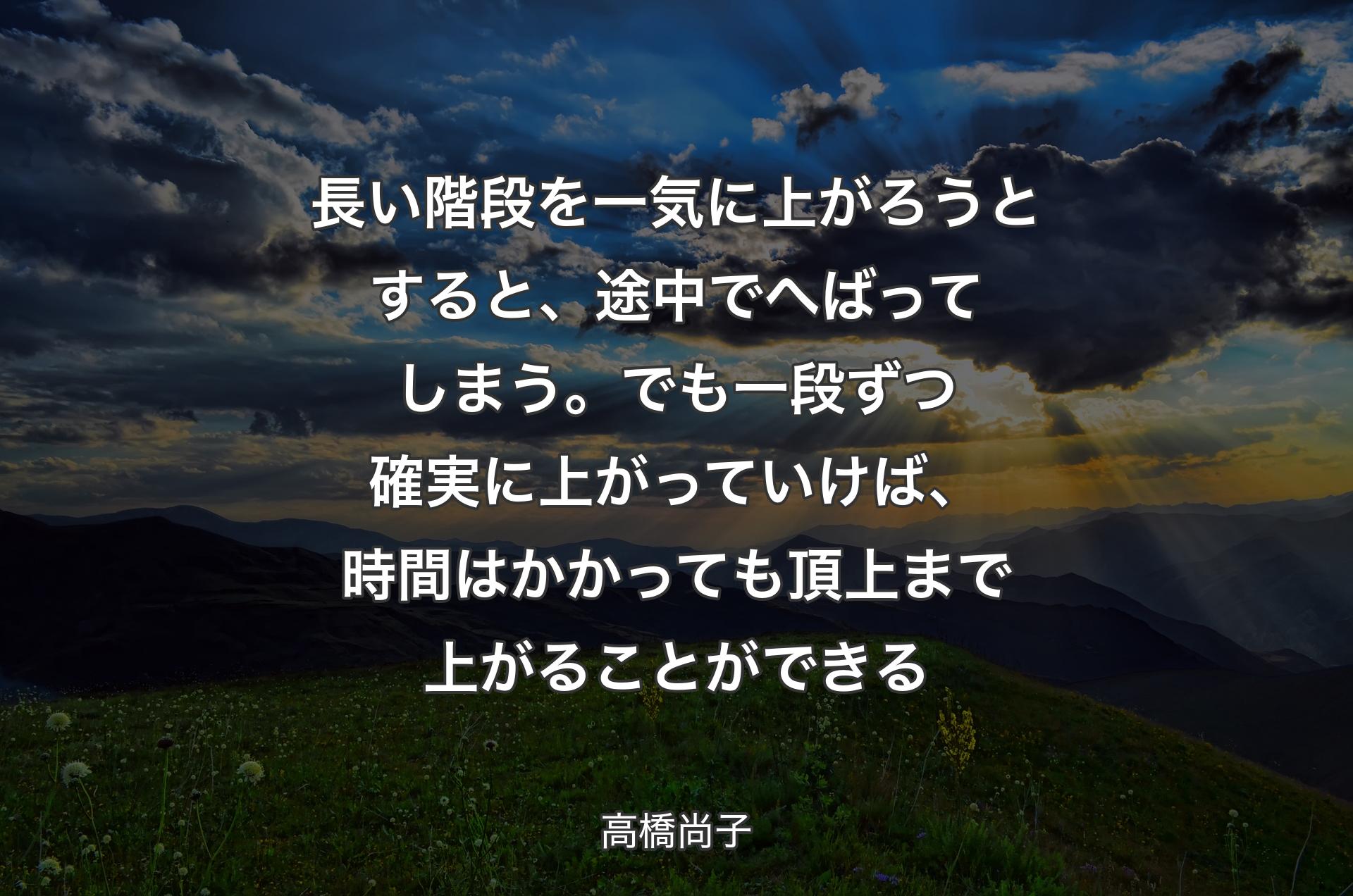 長い階段を一気に上がろうとすると、途中でへばってしまう。でも一段ずつ確実に上がっていけば、時間はかかっても頂上まで上がることができる - 高橋尚子