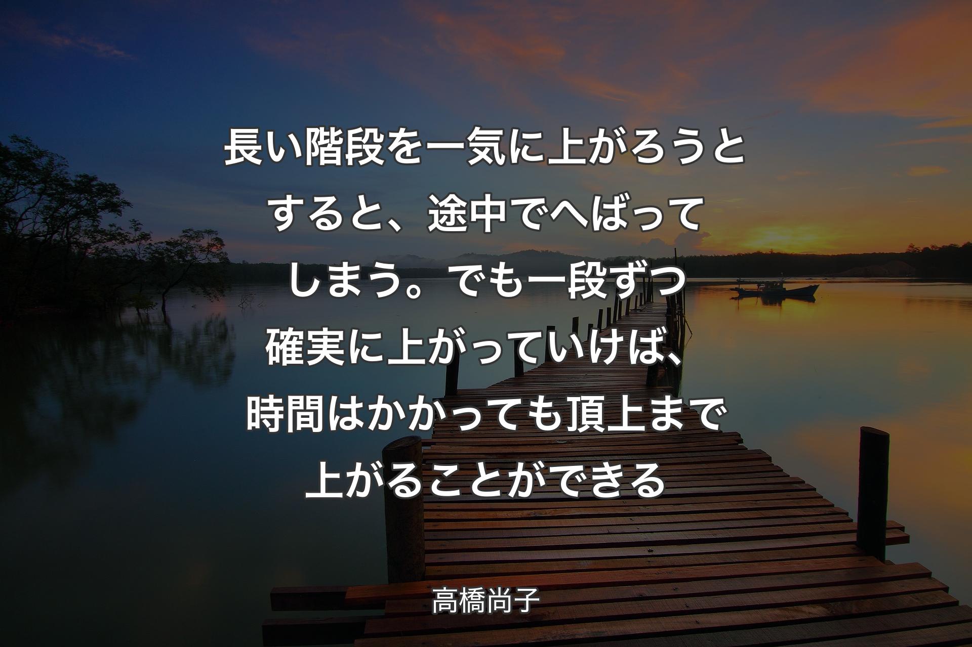 【背景3】長い階段を一気に上がろうとすると、途中でへばってしまう。でも一段ずつ確実に上がっていけば、時間はかかっても頂上まで上がることができる - 高橋尚子