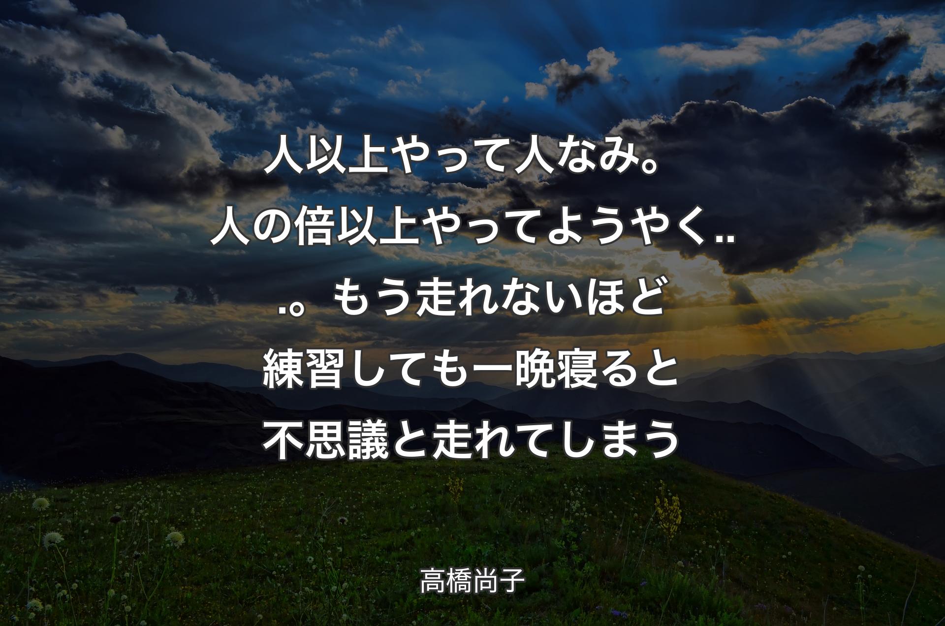 人以上やって人なみ。人の倍以上やってようやく...。もう走れないほど練習しても一晩寝ると不思議と走れてしまう - 高橋尚子