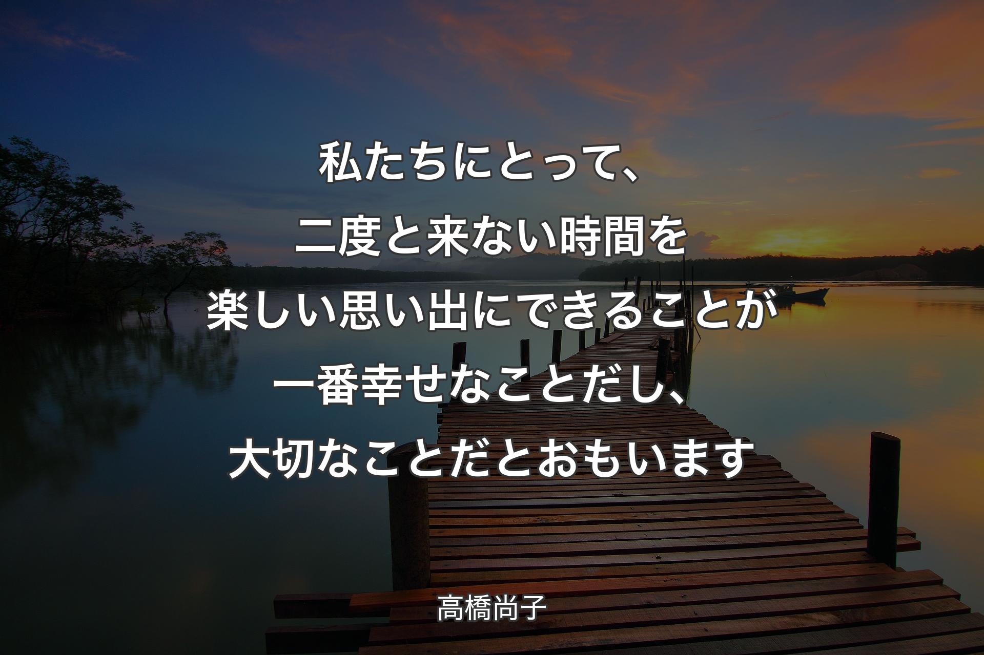 私たちにとって、二度と来ない時間を楽しい思い出にできることが一番幸せなことだし、大切なことだとおもいます - 高橋尚子