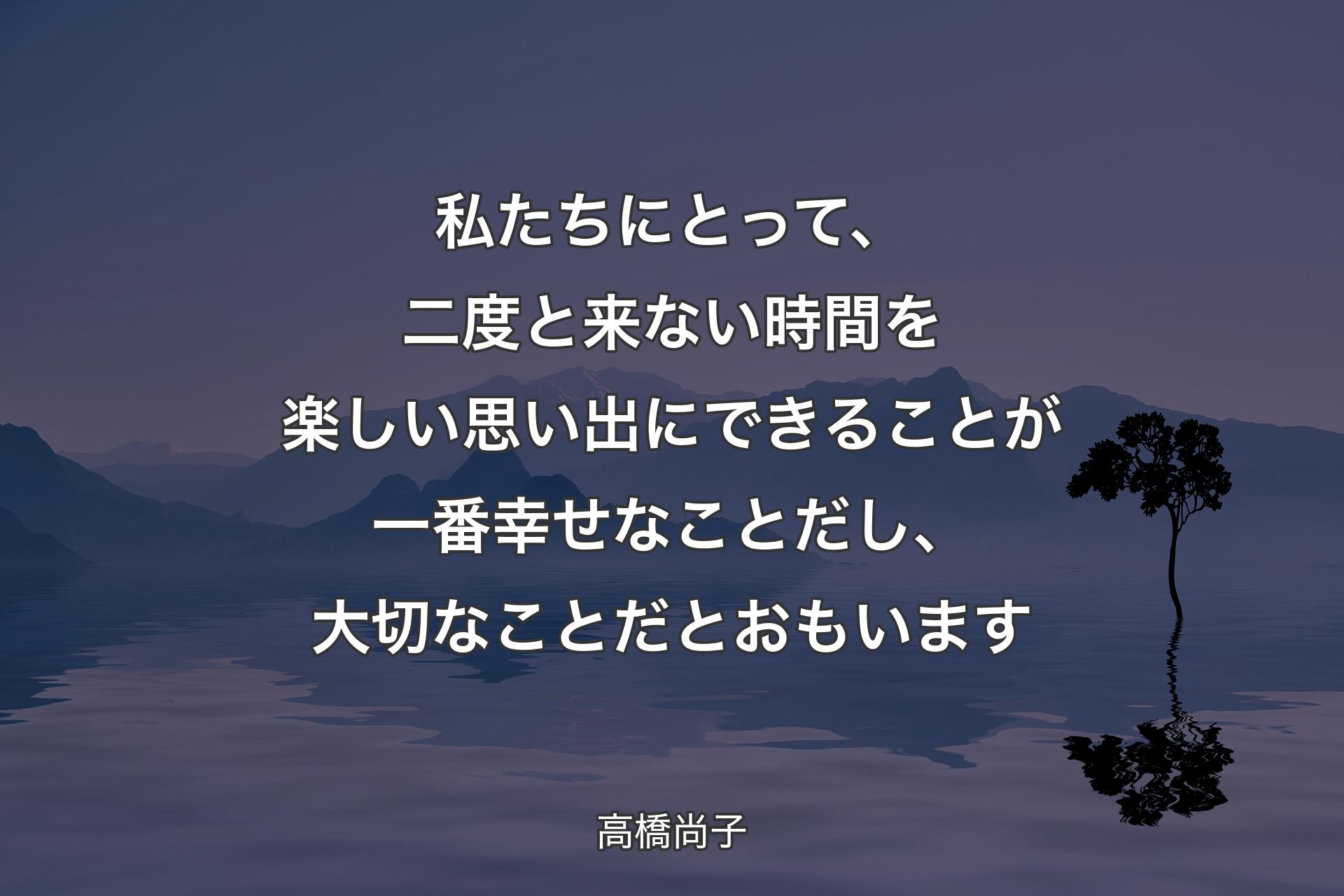 私たちにとって、二度と来ない時間を楽しい思い出にできることが一番幸せなことだし、大切なことだとおもい��ます - 高橋尚子