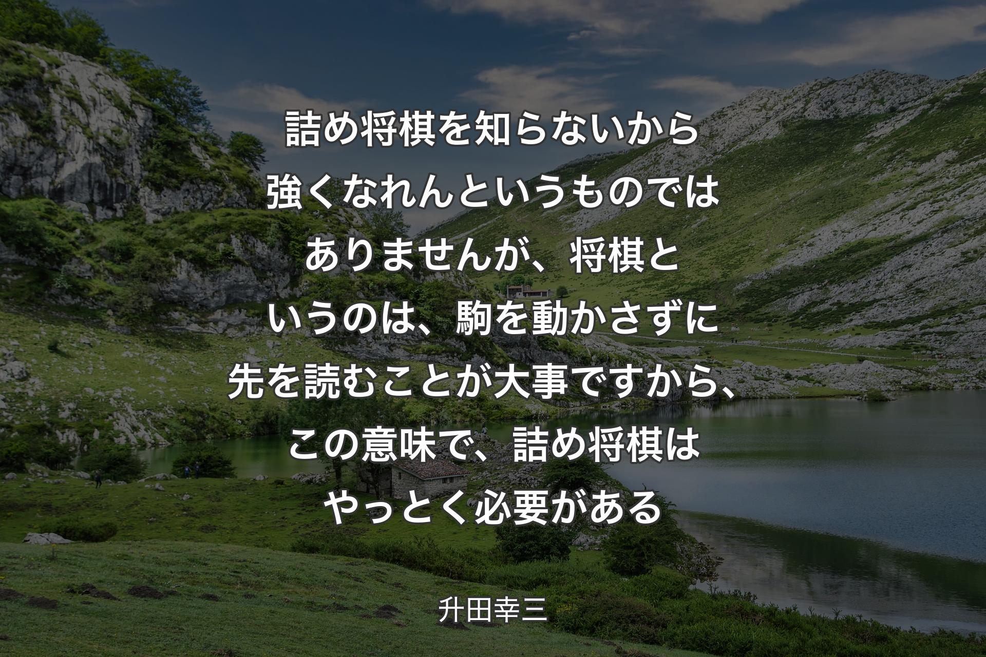 詰め将棋を知らないから強くなれんというものではありませんが、将棋というのは、駒を動かさずに先を読むことが大事ですから、この意味で、詰め将棋はやっとく必要がある - 升田幸三