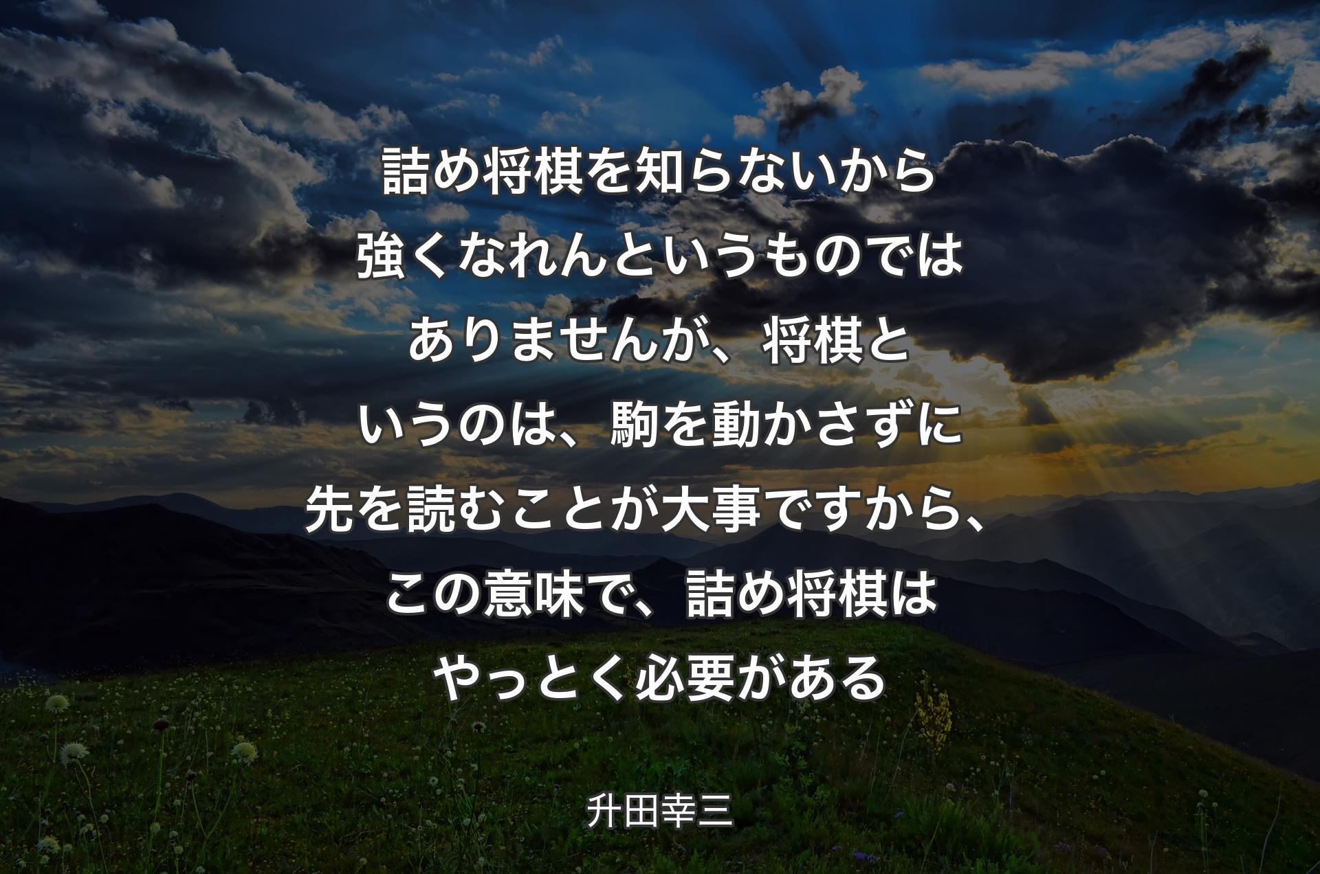 詰め将棋を知らないから強くなれんというものではありませんが、将棋というのは、駒を動かさずに先を読むことが大事ですから、この意味で、詰め将棋はやっとく必要がある - 升田幸三