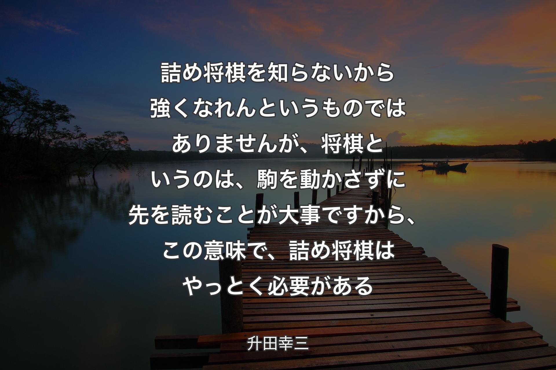 【背景3】詰め将棋を知らないから強くなれんというものではありませんが、将棋というのは、駒を動かさずに先を読むことが大事ですから、この意味で、詰め将棋はやっとく必要がある - 升田幸三