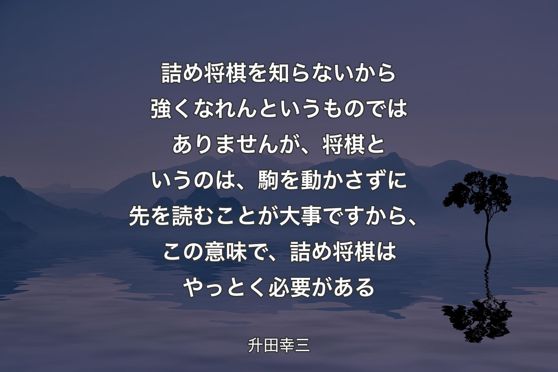 【背景4】詰め将棋を知らないから強くなれんというものではありませんが、将棋というのは、駒を動かさずに先を読むことが大事ですから、この意味で、詰め将棋はやっとく必要がある - 升田幸三