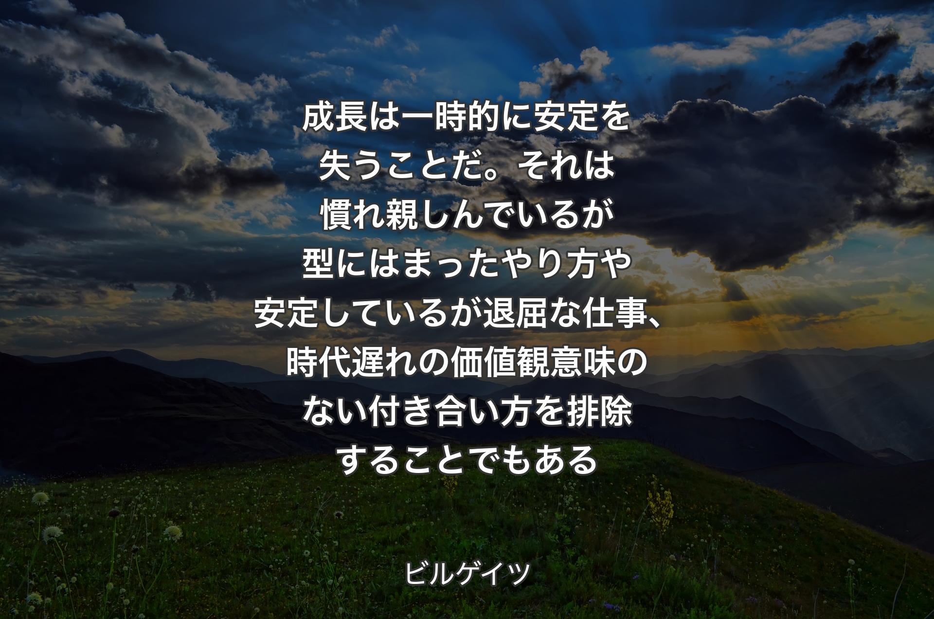 成長は一時的に安定を失うことだ。それは慣れ親しんでいるが型にはまったやり方や安定しているが退屈な仕事、時代遅れの価値観意味のない付き合い方を排除することでもある - ビルゲイツ