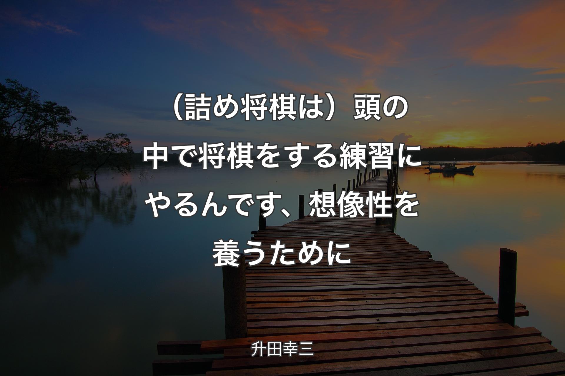 【背景3】（詰め将棋は）頭の中で将棋をする練習にやるんです、想像性を養うために - 升田幸三