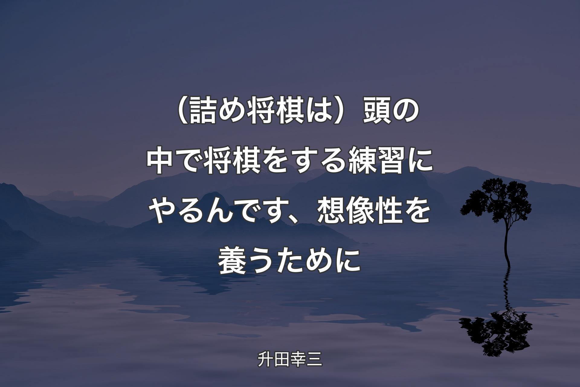 【背景4】（詰め将棋は）頭の中で将棋をする練習にやるんです、想像性を養うために - 升田幸三