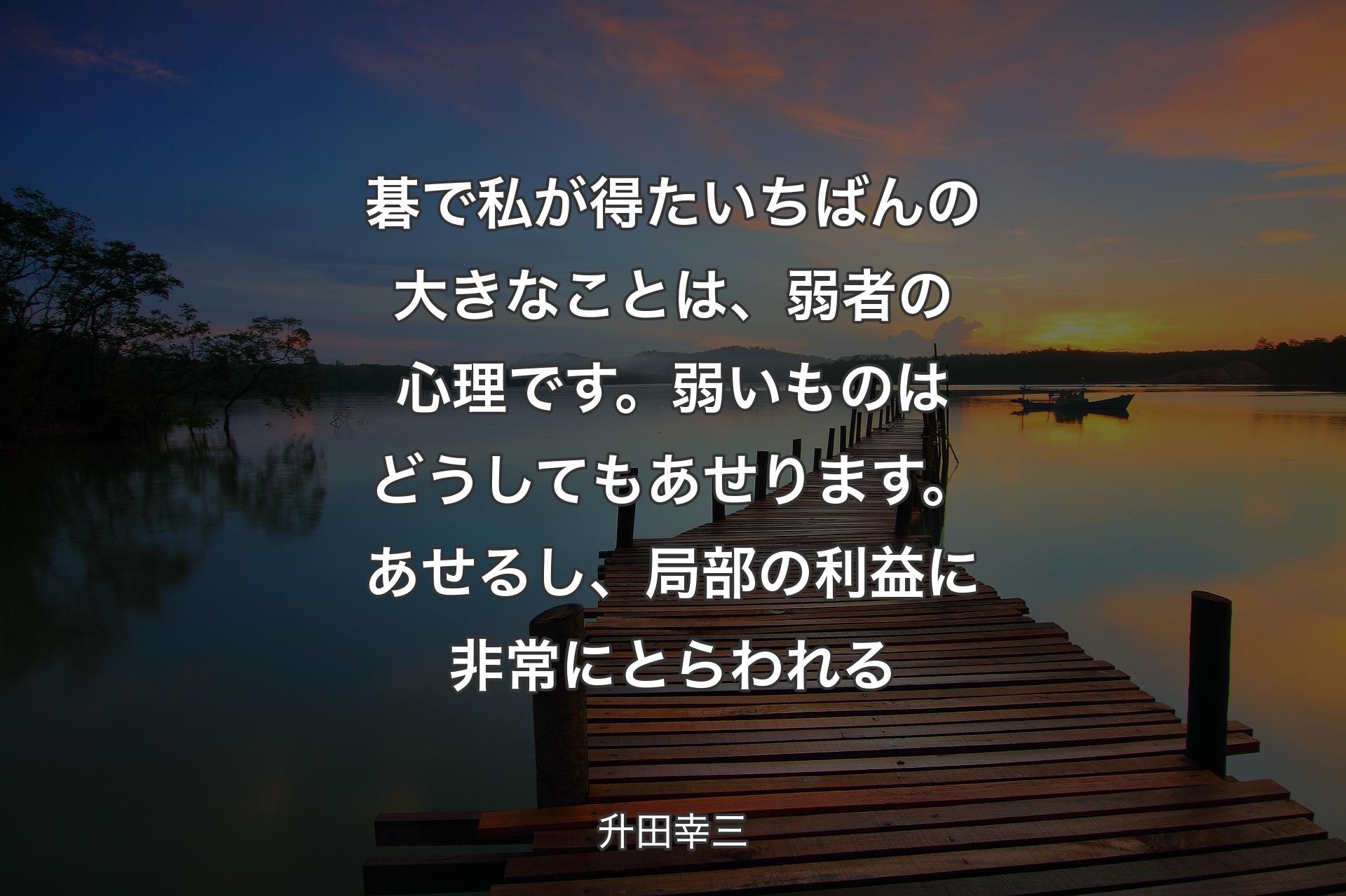 【背景3】碁で私が得たいちばんの大きなことは、弱者の心理です。弱いものはどうしてもあせります。あせるし、局部の利益に非常にとらわれる - 升田幸三