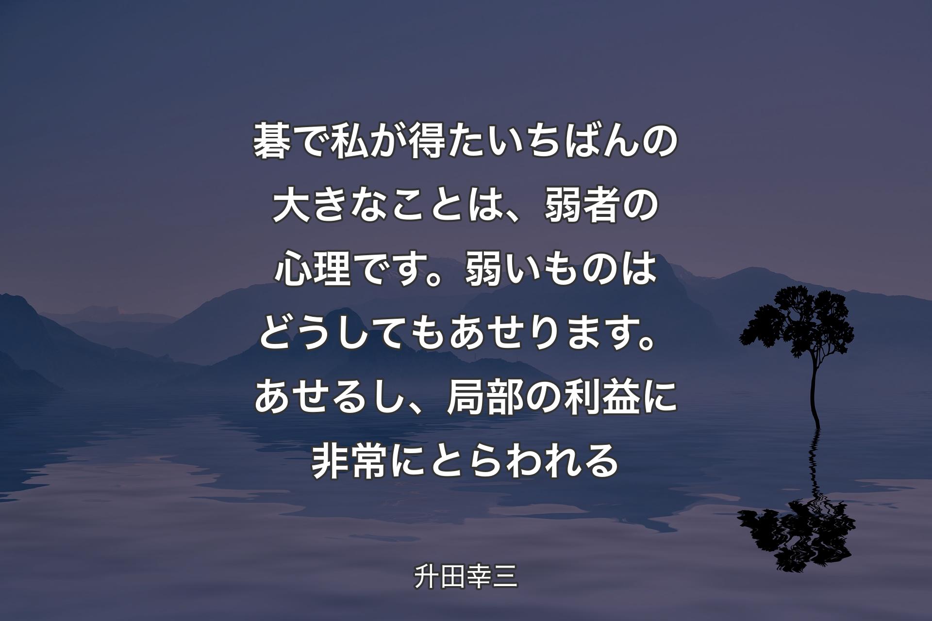 【背景4】碁で私が得たいちばんの大きなことは、弱者の心理です。弱いものはどうしてもあせります。あせるし、局部の利益に非常にとらわれる - 升田幸三