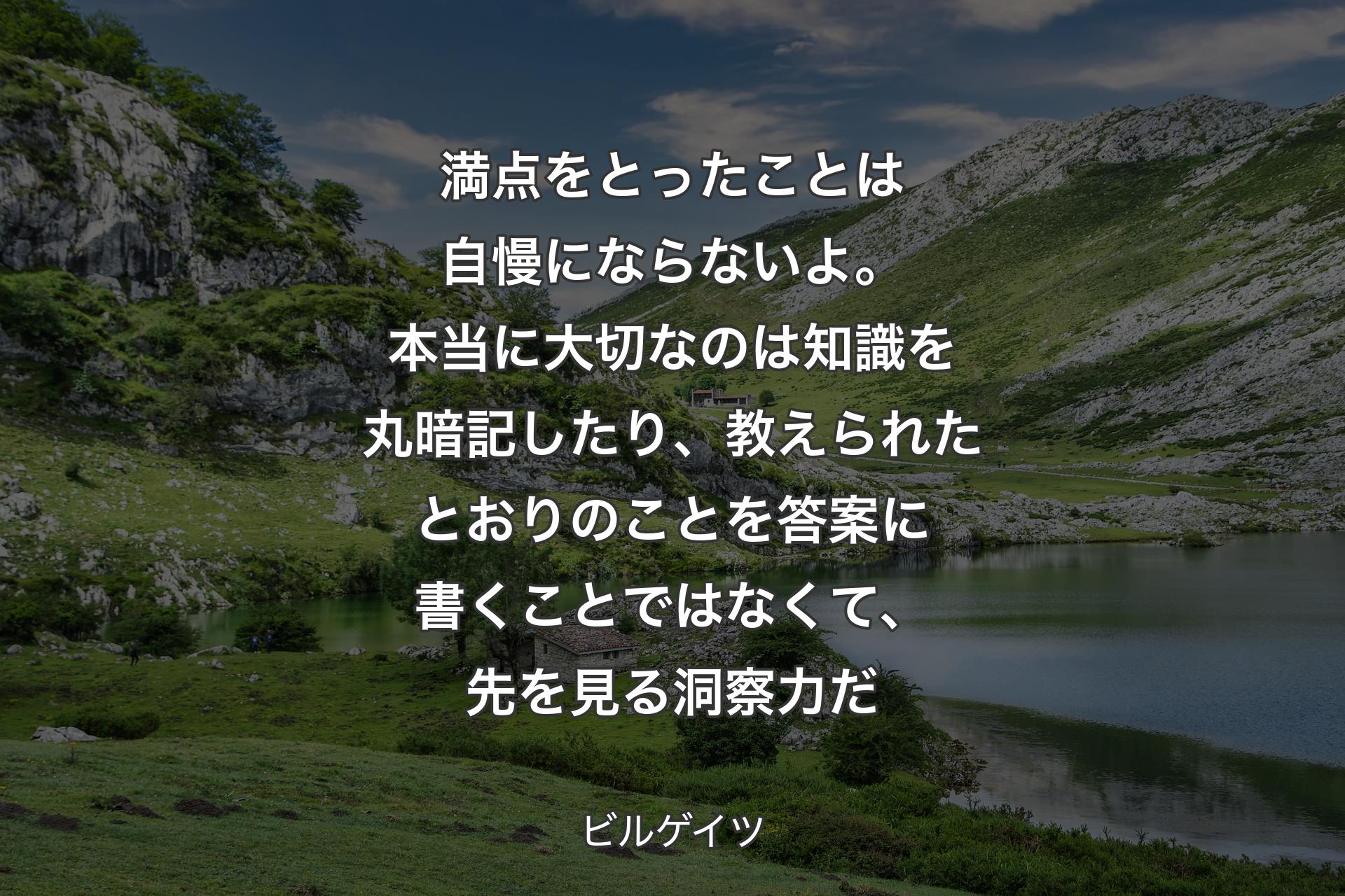 満点をとったことは自慢にならないよ。本当に大切なのは知識を丸暗記したり、教えられたとおりのことを答案に書くことではなくて、先を見る洞察力だ - ビルゲイツ