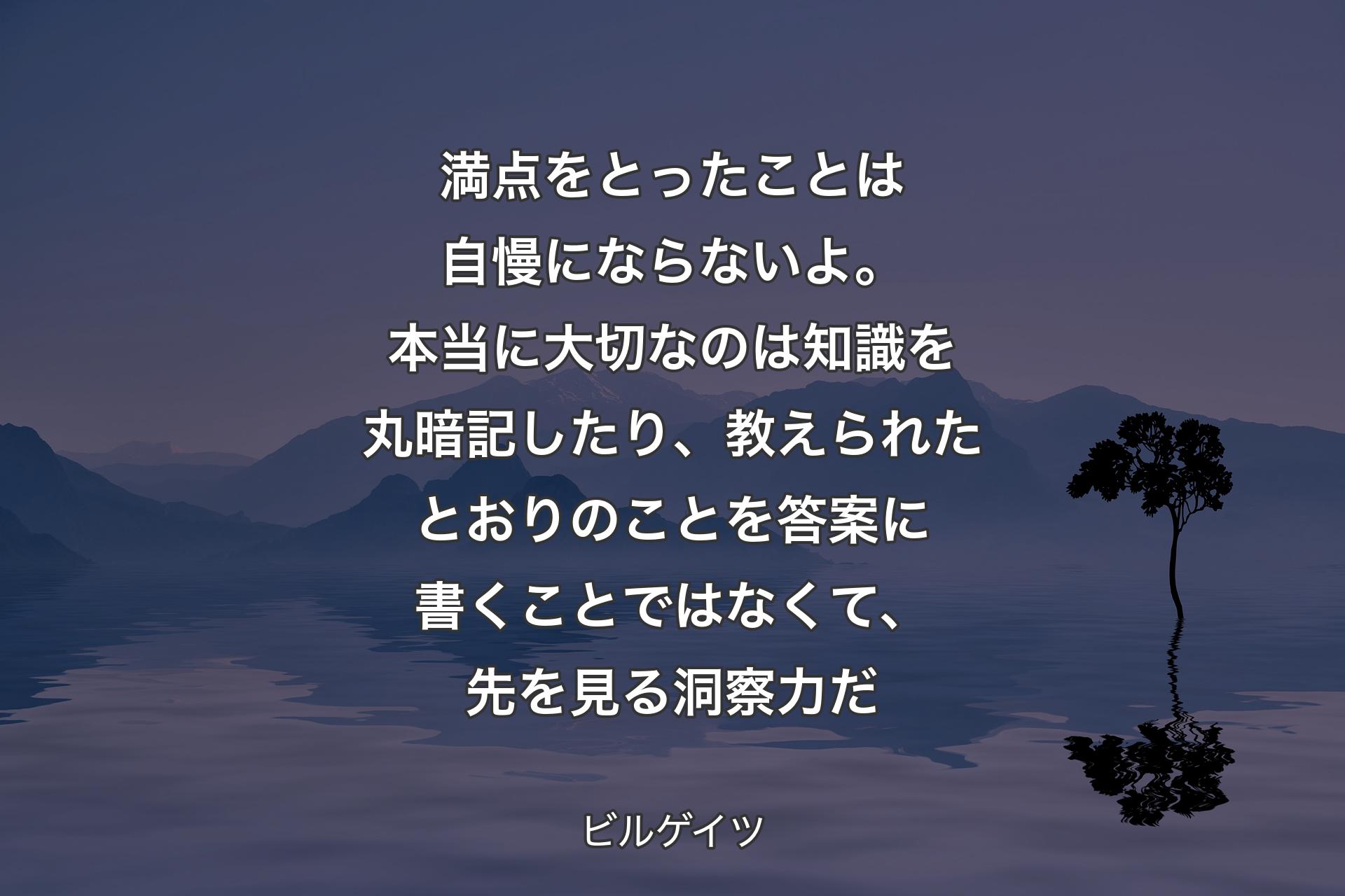 【背景4】満点をとったことは自慢にならないよ。本当に大切なのは知識を丸暗記したり、教えられたとおりのことを答案に書くことではなくて、先を見る洞察力だ - ビルゲイツ