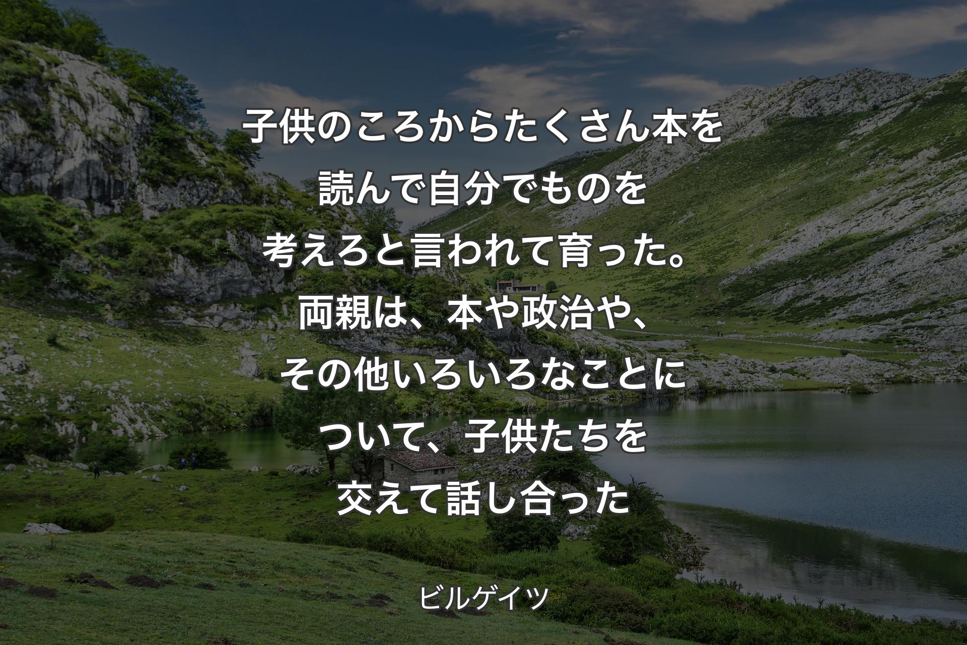 子供のころからたくさん本を読んで自分でものを考えろと言われて育った。両親は、本や政治や、その他いろいろなことについて、子供たちを交えて話し合った - ビルゲイツ