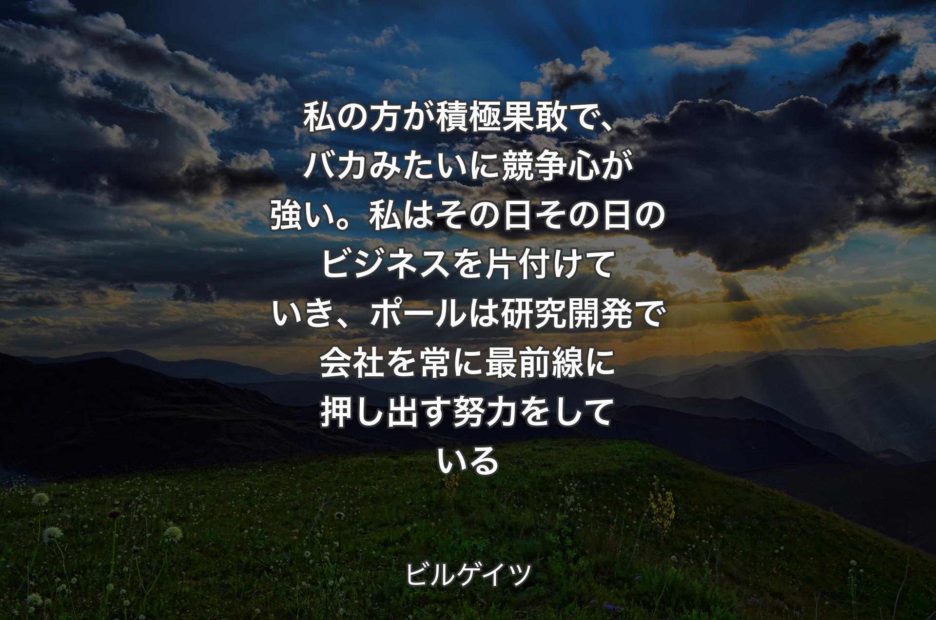 私の方が積極果敢で、バカみたいに競争心が強い。私はその日その日のビジネスを片付けていき、ポールは研究開発で会社を常に最前線に押し出す努力をしている - ビルゲイツ