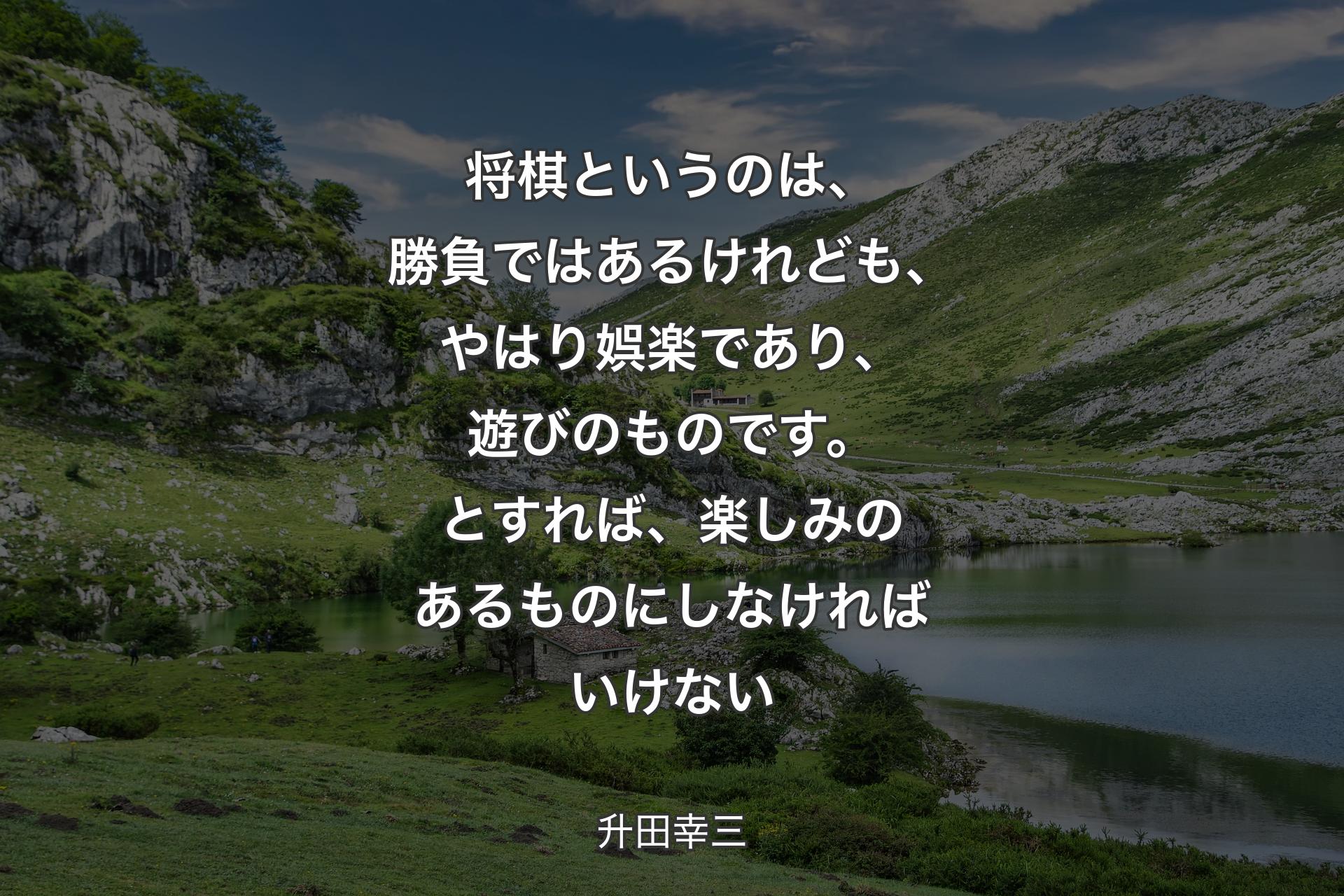 将棋というのは、勝負ではあるけれども、やはり娯楽であり、遊びのものです。とすれば、楽しみのあるものにしなければいけない - 升田幸三