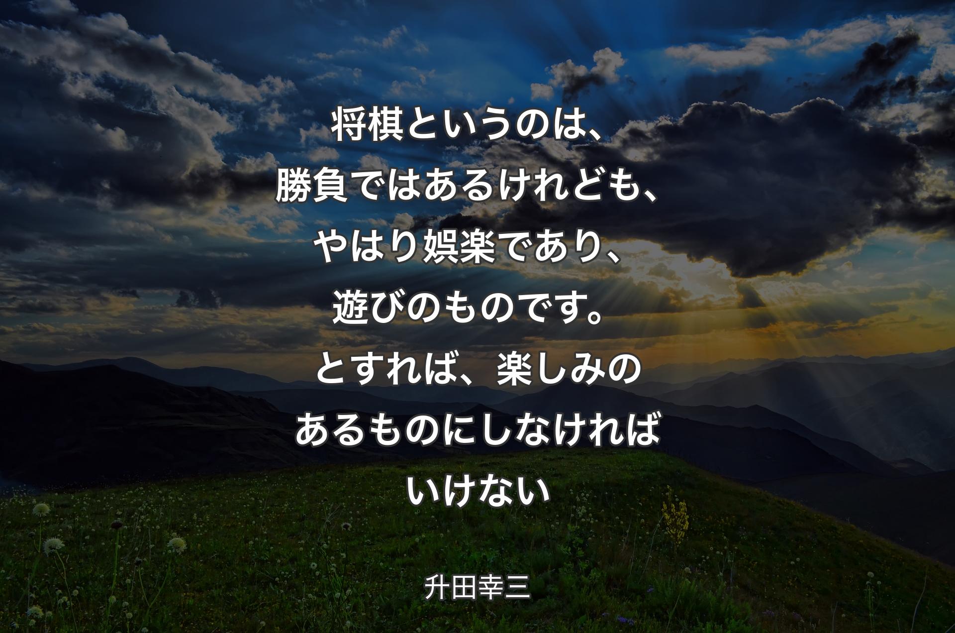 将棋というのは、勝負ではあるけれども、やはり娯楽であり、遊びのものです。とすれば、楽しみのあるものにしなければいけない - 升田幸三