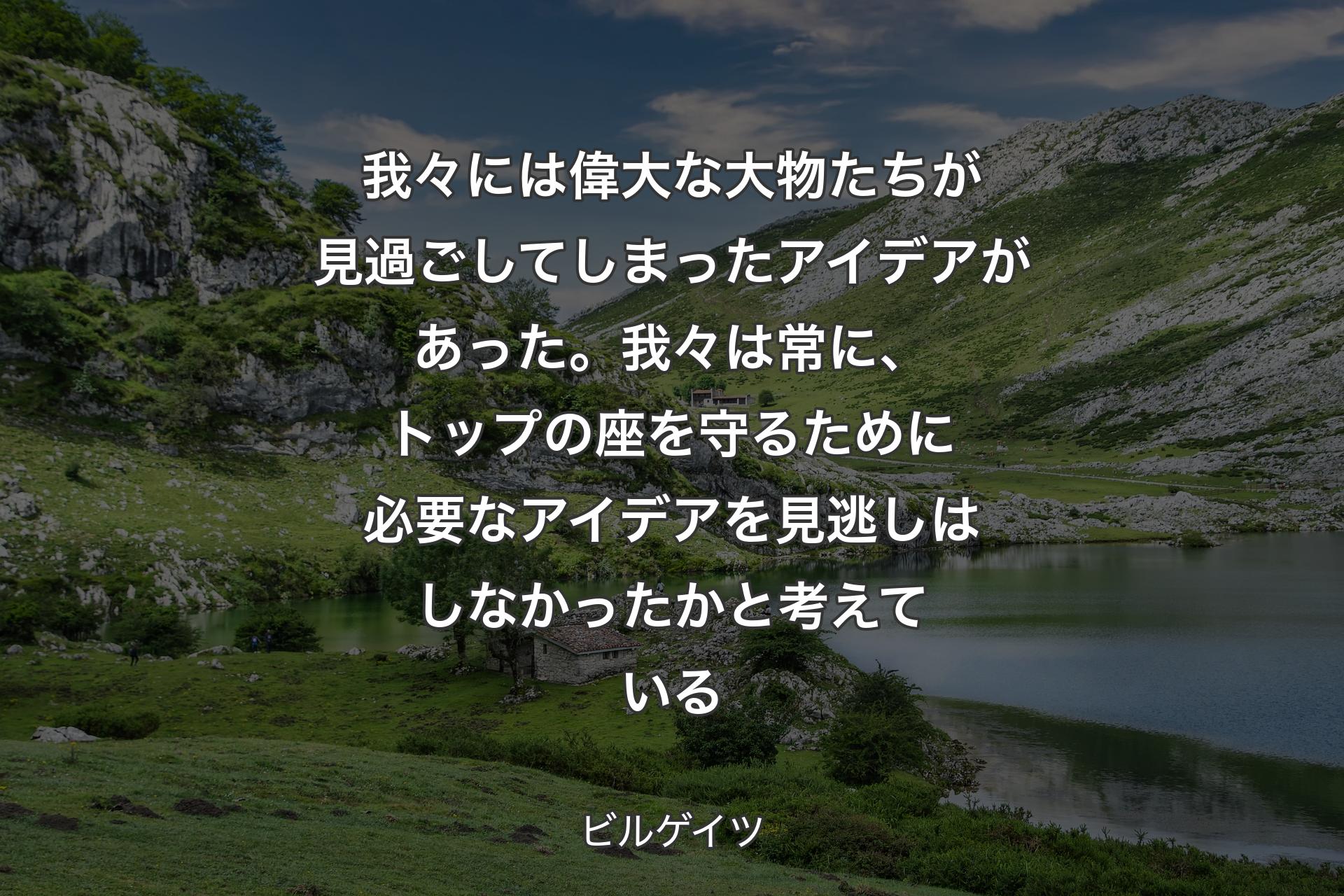 我々には偉大な大物たちが見過ごしてしまったアイデアがあった。我々は常に、トップの座を守るために必要なアイデアを見逃しはしなかったかと考えている - ビルゲイツ