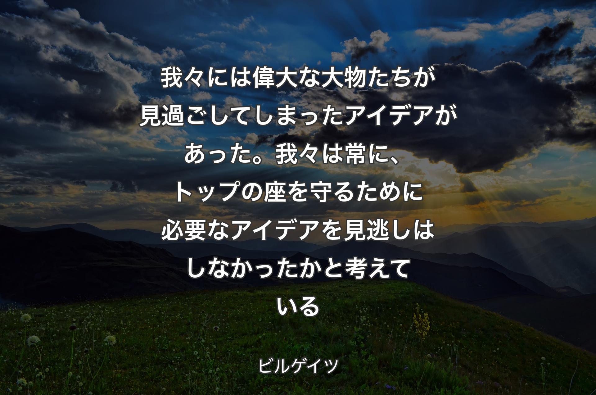 我々には偉大な大物たちが見過ごしてしまったアイデアがあった。我々は常に、トップの座を守るために必要なアイデアを見逃しはしなかったかと考えている - ビルゲイツ