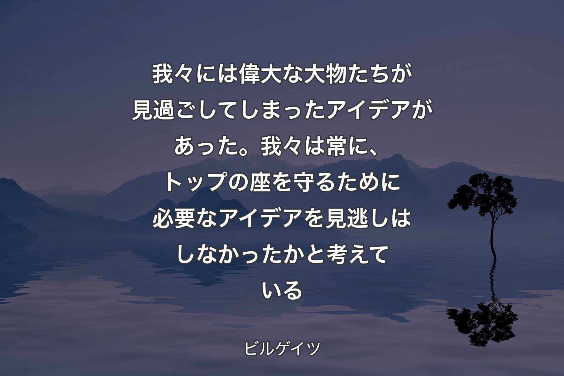 【背景4】我々には偉大な大物たちが見過ごしてしまったアイデアがあった。我々は常に、トップの座を守るために必要なアイデアを見逃しはしなかったかと考えている - ビルゲイツ