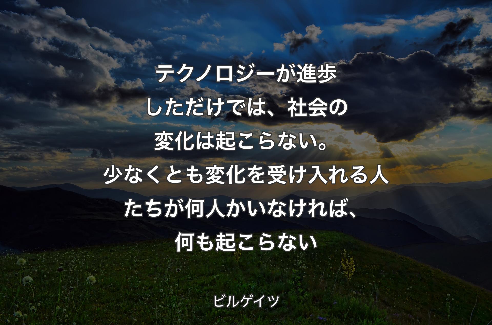 テクノロジーが進歩しただけでは、社会の変化は起こらない。少なくとも変化を受け入れる人たちが何人かいなければ、何も起こらない - ビルゲイツ