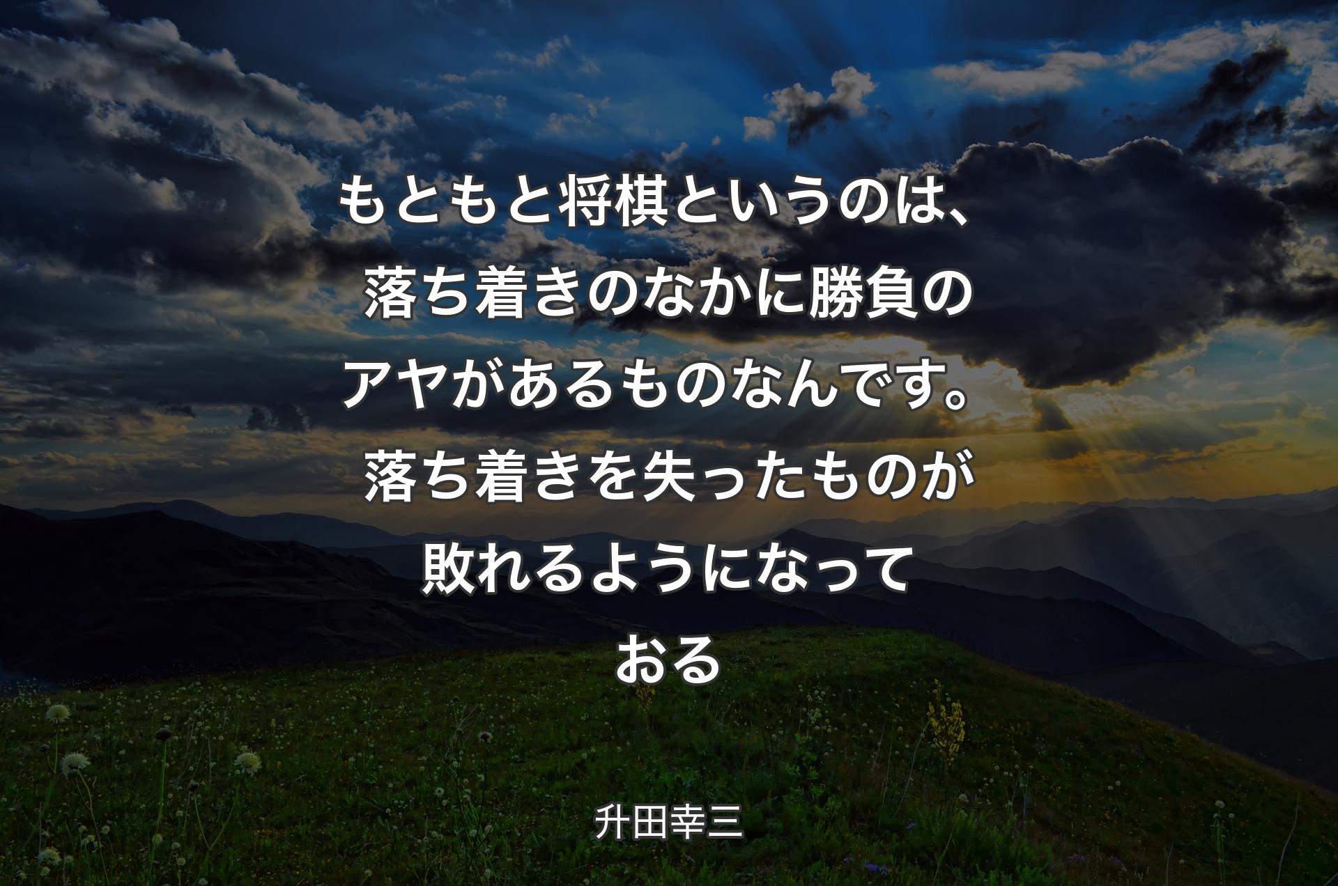 もともと将棋というのは、落ち着きのなかに勝負のアヤがあるものなんです。落ち着きを失ったものが敗れるようになっておる - 升田幸三