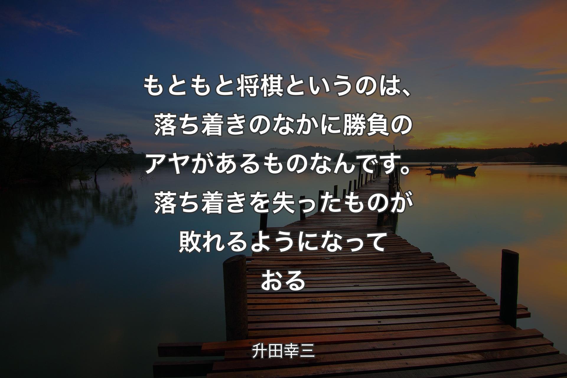 【背景3】もともと将棋というのは、落ち着きのなかに勝負のアヤがあるものなんです。落ち着きを失ったものが敗れるようになっておる - 升田幸三