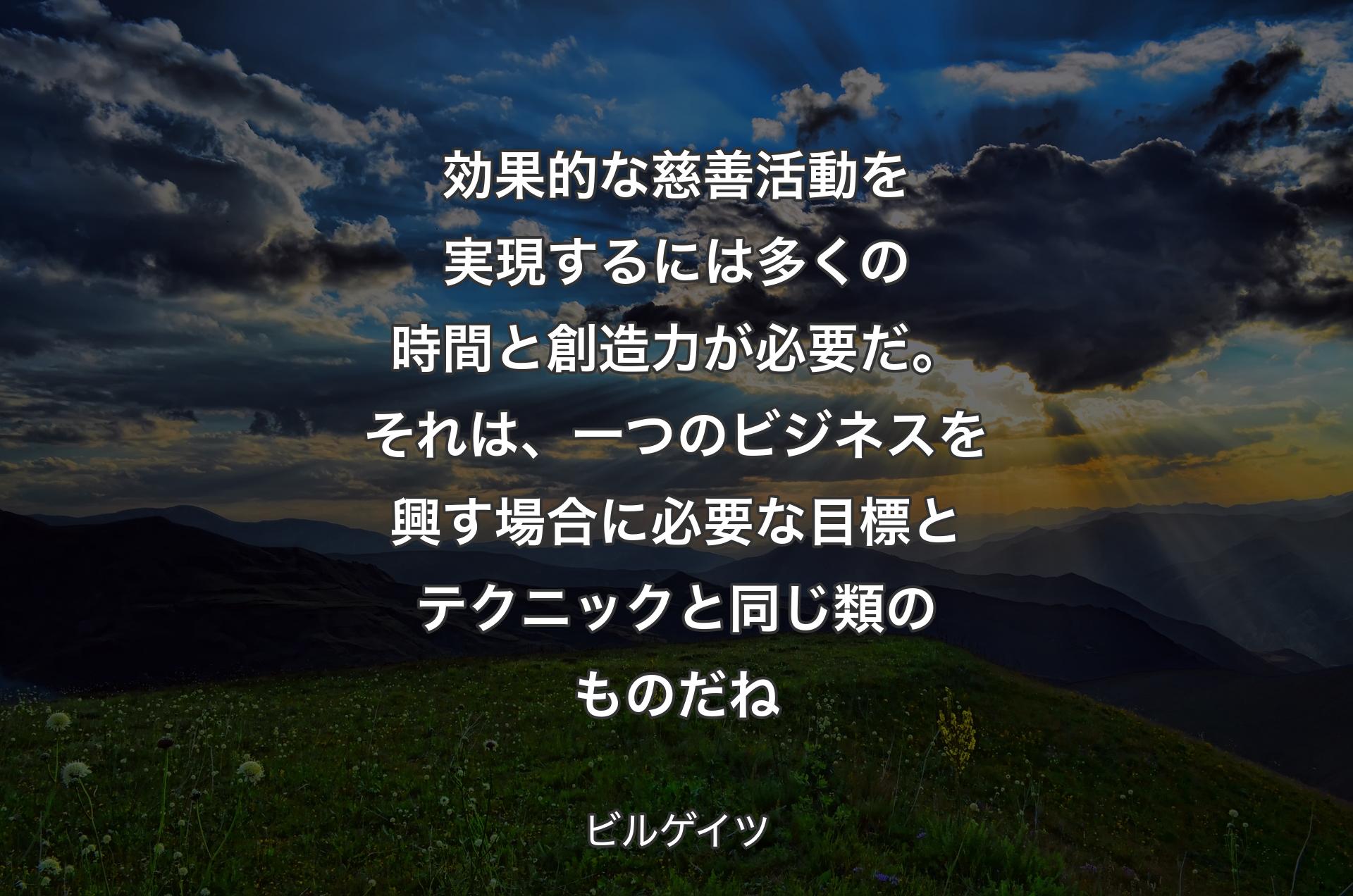 効果的な慈善活動を実現するには多くの時間と創造力が必要だ。それは、一つのビジネスを興す場合に必要な目標とテクニックと同じ類のものだね - ビルゲイツ