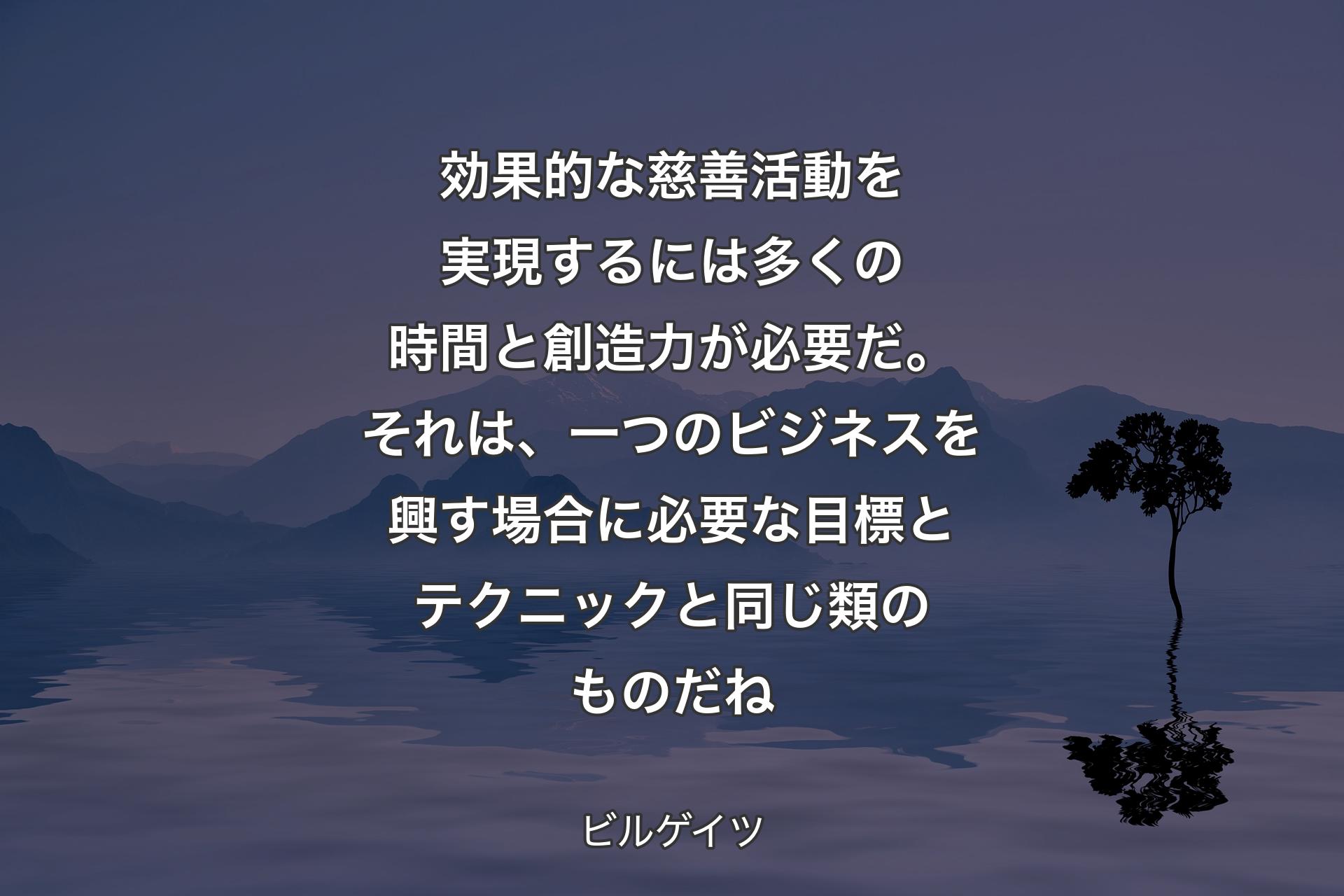 効果的な慈善活動を実現するには多くの時間�と創造力が必要だ。それは、一つのビジネスを興す場合に必要な目標とテクニックと同じ類のものだね - ビルゲイツ