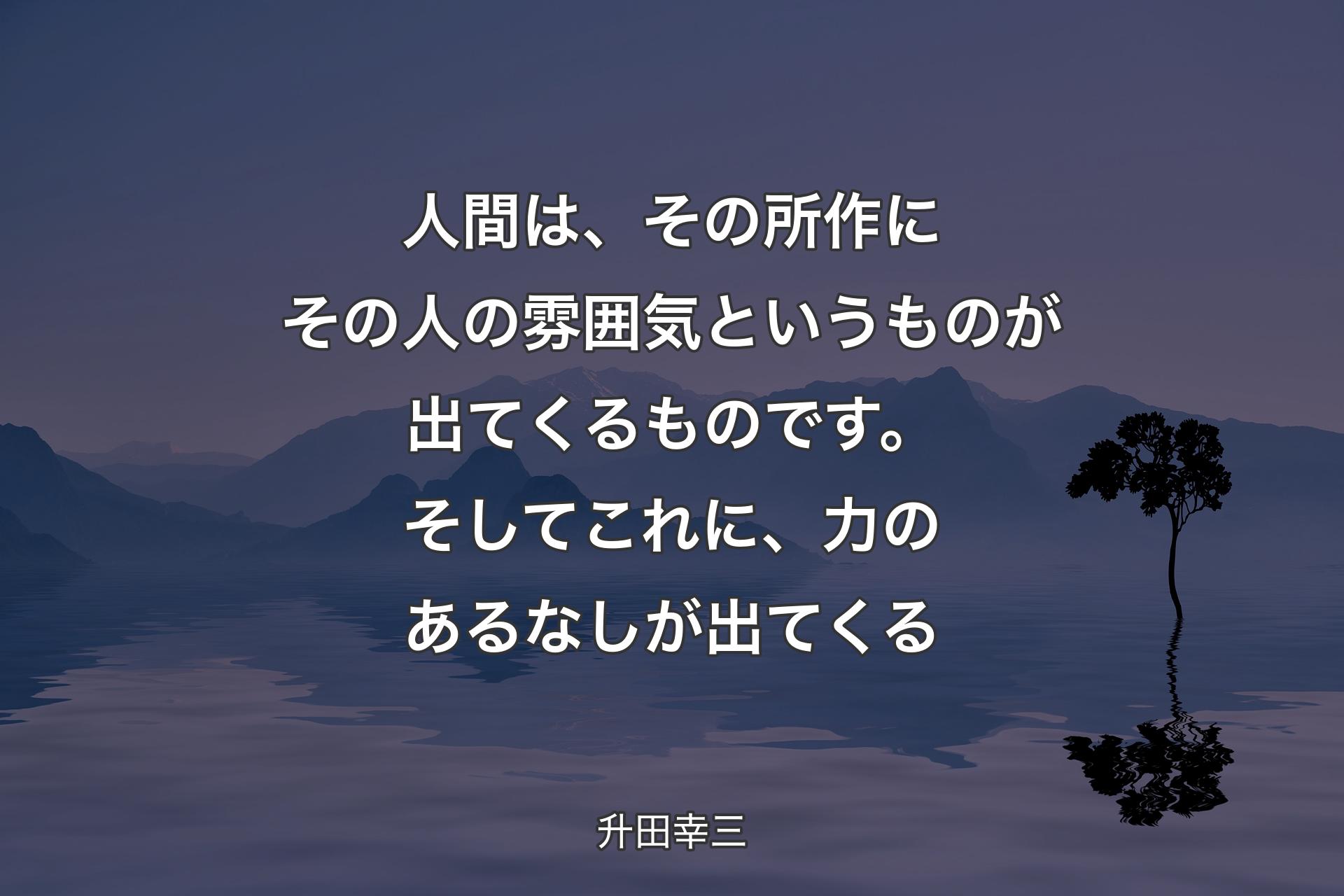 【背景4】人間は、その所作にその人の雰囲気というものが出てくるものです。そしてこれに、力のあるなしが出てくる - 升田幸三