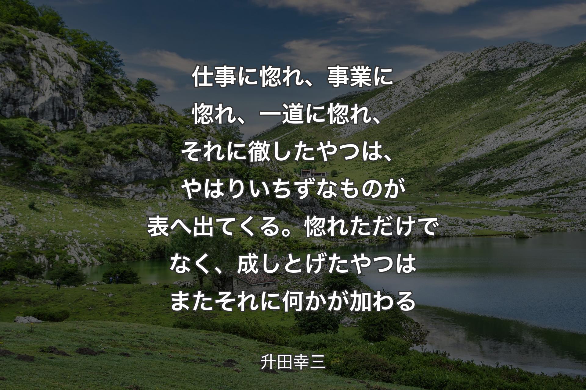 仕事に惚れ、事業に惚れ、一道に惚れ、それに徹したやつは、やはりいちずなものが表へ出てくる。惚れただけでなく、成しとげたやつはまたそれに何かが加わる - 升田幸三